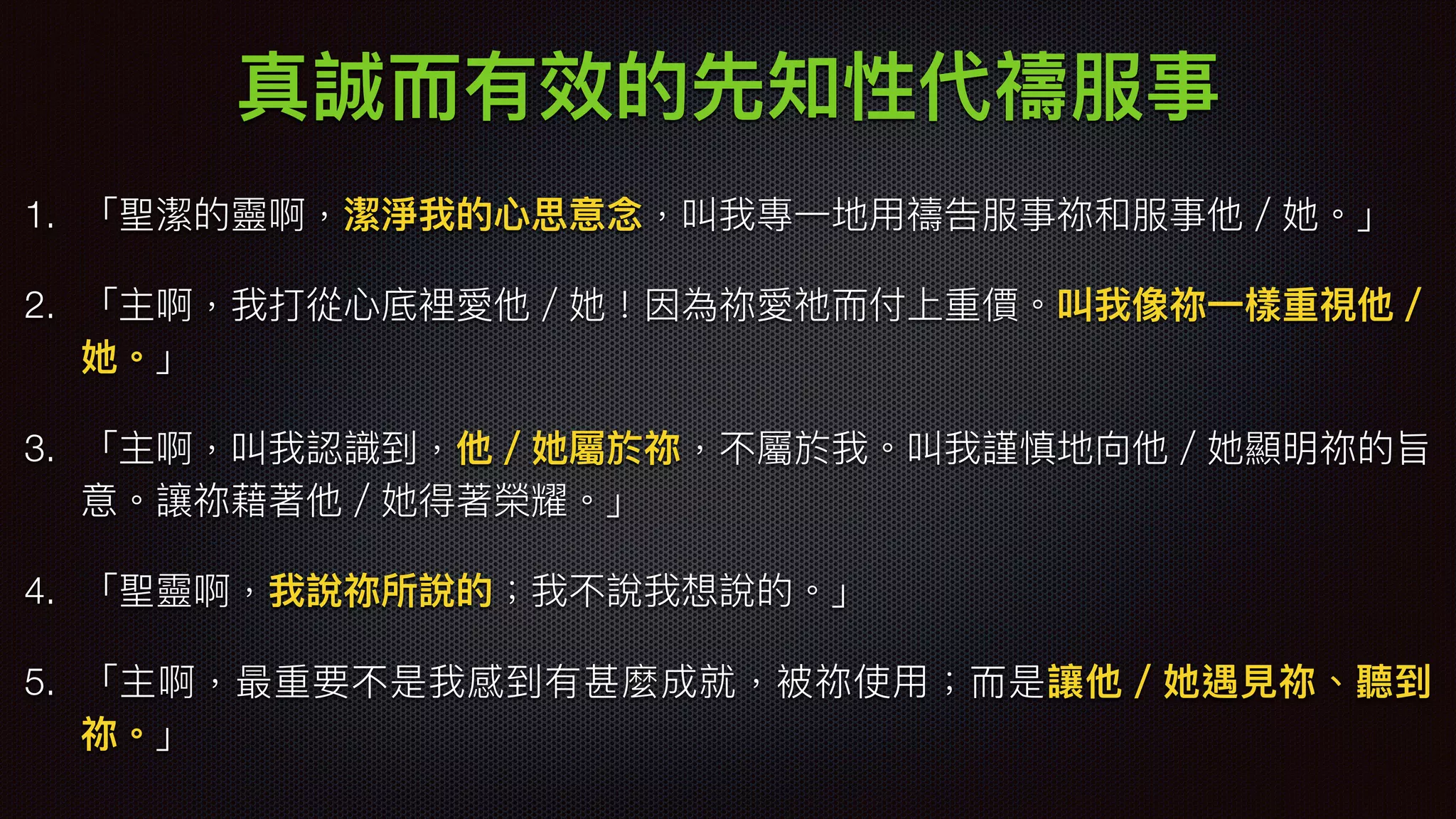 真誠⽽而有效的先知性代禱服事
1. 「聖潔的靈啊，潔淨我的⼼心思意念念，叫我專⼀一地⽤用禱告服事祢和服事他／她。」
2. 「主啊，我打從⼼心底裡愛他／她！因為祢愛祂⽽而付上重價。叫我像祢⼀一樣重視他／
她。」
3. 「主啊，叫我認識到，他／她屬於祢，不屬於我。叫我謹慎地向他／她顯明祢的旨
意。讓祢藉著他／她得著榮耀。」
4. 「聖靈啊，我說祢所說的；我不說我想說的。」
5. 「主啊，最重要不是我感到有甚麼成就，被祢使⽤用；⽽而是讓他／她遇⾒見見祢、聽到
祢。」
 