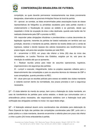 CONFEDERAÇÃO BRASILEIRA DE FUTEBOL
Avenida Luiz Carlos Prestes, 130 • Barra da Tijuca • Rio de Janeiro • Brasil • CEP 22.775 - 055
Tel: 00 55 (21) 3572 1900 • Fax: 00 55 (21) 3572 1990 • cbf@cbf.com.br
10
competição, as quais deverão permanecer necessariamente nas áreas previamente
designadas, observadas as possíveis limitações físicas do local da partida;
VII - aprovar, se corretas, as listas encaminhadas pelas associações locais de classe
representativas de fotógrafos ou jornalistas escalados para cada partida visando o
credenciamento e fiscalização do acesso ao estádio e ao gramado, desde que
respeitado o limite de ocupação da área a eles destinada, quando esta tarefa não for
realizada diretamente pela CBF e prevista no REC;
VIII- responder pelas obrigações tributárias e previdenciárias e outras decorrentes da
legislação vigorante, inerentes às partidas de futebol realizadas em território sob sua
jurisdição, devendo o mandante da partida, detentor da receita obtida com a venda de
ingressos, realizar o devido repasse dos valores necessários aos recolhimentos nos
prazos legais, sob pena das sanções impostas por este RGC;
IX - encaminhar à DCO, em prazo não inferior a trinta (30) dias do início das
competições, os Laudos Técnicos dos Estádios, exigidos por lei, sob pena de
interdição do estádio até que os apresente;
X - Realizar reunião prévia para tratar de assuntos operacionais, logísticos,
organizacionais e de segurança das partidas;
XI - cumprir e executar, integralmente, todos os projetos especiais voltados para o
desenvolvimento das competições e para os assuntos técnicos do interesse da CBF e
suas competições, quando previstos no REC.
XII - atuar para que as escoltas policiais para acesso ao estádio dos clubes mandante
e visitante ocorram dentro da normalidade, dos prazos previstos e com a segurança
necessária.
§1º - O clube detentor do mando de campo, bem como a federação do clube mandante, em
caso de transferência de partidas para outros estados, e desde que comunicadas com a
antecedência prévia necessária, são responsáveis solidários com a federação local pela
verificação das obrigações contidas no inciso I do caput deste artigo.
§2º - A federação estadual atuará como coordenadora das atividades para elaboração do
Plano Especial de Ação das partidas das competições coordenadas pela CBF, junto com o
poder público e o clube mandante, devendo encaminhar o referido plano em prazo não inferior
a vinte e quatro (24) horas antecedentes à partida.
 