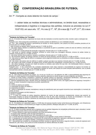 CONFEDERAÇÃO BRASILEIRA DE FUTEBOL
Avenida Luiz Carlos Prestes, 130 • Barra da Tijuca • Rio de Janeiro • Brasil • CEP 22.775 - 055
Tel: 00 55 (21) 3572 1900 • Fax: 00 55 (21) 3572 1990 • cbf@cbf.com.br
11
Art. 7º - Compete ao clube detentor do mando de campo:
I - adotar todas as medidas técnicas e administrativas, no âmbito local, necessárias e
indispensáveis à logística e à segurança das partidas, inclusive as previstas na Lei nº
10.671/03, em seus arts. 136
, 14 e seu § 1º7
, 188
, 20 e seus §§ 1º a 5º9
, 2110
, 22 e seus
6
Estatuto de Defesa do Torcedor
Art. 13 - O torcedor tem direito a segurança nos locais onde são realizados os eventos esportivos antes, durante e após a realização das
partidas.
Parágrafo único. Será assegurada acessibilidade ao torcedor portador de deficiência ou com mobilidade reduzida.
Art. 13-A - São condições de acesso e permanência do torcedor no recinto esportivo, sem prejuízo de outras condições previstas em lei:
(Incluído pela Lei nº 12.299, de 2010).
I - estar na posse de ingresso válido; (Incluído pela Lei nº 12.299, de 2010).
II - não portar objetos, bebidas ou substâncias proibidas ou suscetíveis de gerar ou possibilitar a prática de atos de violência; (Incluído pela
Lei nº 12.299, de 2010).
III - consentir com a revista pessoal de prevenção e segurança; (Incluído pela Lei nº 12.299, de 2010).
IV - não portar ou ostentar cartazes, bandeiras, símbolos ou outros sinais com mensagens ofensivas, inclusive de caráter racista ou
xenófobo; (Incluído pela Lei nº 12.299, de 2010).
V - não entoar cânticos discriminatórios, racistas ou xenófobos; (Incluído pela Lei nº 12.299, de 2010).
VI - não arremessar objetos, de qualquer natureza, no interior do recinto esportivo; (Incluído pela Lei nº 12.299, de 2010).
VII - não portar ou utilizar fogos de artifício ou quaisquer outros engenhos pirotécnicos ou produtores de efeitos análogos; (Incluído pela Lei
nº 12.299, de 2010).
VIII - não incitar e não praticar atos de violência no estádio, qualquer que seja a sua natureza; (Incluído pela Lei nº 12.299, de 2010).
IX - não invadir e não incitar a invasão, de qualquer forma, da área restrita aos competidores; e (Incluído pela Lei nº 12.299, de 2010).
X - não utilizar bandeiras, inclusive com mastro de bambu ou similares, para outros fins que não o da manifestação festiva e amigável.
(Incluído pela Lei nº 12.663, de 2012).
Parágrafo único - O não cumprimento das condições estabelecidas neste artigo implicará a impossibilidade de ingresso do torcedor ao
recinto esportivo, ou, se for o caso, o seu afastamento imediato do recinto, sem prejuízo de outras sanções administrativas, civis ou penais
eventualmente cabíveis. (Incluído pela Lei nº 12.299, de 2010).
7
Estatuto de Defesa do Torcedor
Art. 14 - Sem prejuízo do disposto nos artigos. 12 a 14 da Lei nº 8.078, de 11 de setembro de 1990, a responsabilidade pela segurança do
torcedor em evento esportivo é da entidade de prática desportiva detentora do mando de jogo e de seus dirigentes, que deverão:
I - solicitar ao Poder Público competente a presença de agentes públicos de segurança, devidamente identificados, responsáveis pela
segurança dos torcedores dentro e fora dos estádios e demais locais de realização de eventos esportivos;
II - informar imediatamente após a decisão acerca da realização da partida, dentre outros, aos órgãos públicos de segurança, transporte e
higiene, os dados necessários à segurança da partida, especialmente:
a) o local;
b) o horário de abertura do estádio;
c) a capacidade de público do estádio; e
d) a expectativa de público.
III - colocar à disposição do torcedor orientadores e serviço de atendimento para que aquele encaminhe suas reclamações no momento da
partida, em local:
a) amplamente divulgado e de fácil acesso; e,
b) situado no estádio.
§ 1o
- É dever da entidade de prática desportiva detentora do mando de jogo solucionar imediatamente, sempre que possível, as
reclamações dirigidas ao serviço de atendimento referido no inciso III, bem como reportá-las ao Ouvidor da Competição e, nos casos
relacionados à violação de direitos e interesses de consumidores, aos órgãos de defesa e proteção do consumidor.
8
Estatuto de Defesa do Torcedor
Art. 18 - Os estádios com capacidade superior a 10.000 (dez mil) pessoas deverão manter central técnica de informações, com infraestrutura
suficiente para viabilizar o monitoramento por imagem do público presente. (Redação dada pela Lei nº 12.299, de 2010).
9
Estatuto de Defesa do Torcedor
Art. 20 - É direito do torcedor partícipe que os ingressos para as partidas integrantes de competições profissionais sejam colocados à venda
até setenta e duas horas antes do início da partida correspondente.
§ 1o
- O prazo referido no caput será de quarenta e oito horas nas partidas em que:
I - as equipes sejam definidas a partir de jogos eliminatórios; e
II - a realização não seja possível prever com antecedência de quatro dias.
§ 2o
- A venda deverá ser realizada por sistema que assegure a sua agilidade e amplo acesso à informação.
§ 3o
- É assegurado ao torcedor partícipe o fornecimento de comprovante de pagamento, logo após a aquisição dos ingressos.
§ 4o
- Não será exigida, em qualquer hipótese, a devolução do comprovante de que trata o § 3o
.
§ 5o
- Nas partidas que compõem as competições de âmbito nacional ou regional de primeira e segunda divisão, a venda de ingressos será
realizada em, pelo menos, cinco postos de venda localizados em distritos diferentes da cidade.
10
Estatuto de Defesa do Torcedor
 