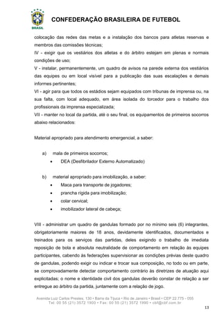 CONFEDERAÇÃO BRASILEIRA DE FUTEBOL
Avenida Luiz Carlos Prestes, 130 • Barra da Tijuca • Rio de Janeiro • Brasil • CEP 22.775 - 055
Tel: 00 55 (21) 3572 1900 • Fax: 00 55 (21) 3572 1990 • cbf@cbf.com.br
13
colocação das redes das metas e a instalação dos bancos para atletas reservas e
membros das comissões técnicas;
IV - exigir que os vestiários dos atletas e do árbitro estejam em plenas e normais
condições de uso;
V - instalar, permanentemente, um quadro de avisos na parede externa dos vestiários
das equipes ou em local visível para a publicação das suas escalações e demais
informes pertinentes;
VI - agir para que todos os estádios sejam equipados com tribunas de imprensa ou, na
sua falta, com local adequado, em área isolada do torcedor para o trabalho dos
profissionais da imprensa especializada;
VII - manter no local da partida, até o seu final, os equipamentos de primeiros socorros
abaixo relacionados:
Material apropriado para atendimento emergencial, a saber:
a) mala de primeiros socorros;
 DEA (Desfibrilador Externo Automatizado)
b) material apropriado para imobilização, a saber:
 Maca para transporte de jogadores;
 prancha rígida para imobilização;
 colar cervical;
 imobilizador lateral de cabeça;
VIII - administrar um quadro de gandulas formado por no mínimo seis (6) integrantes,
obrigatoriamente maiores de 18 anos, devidamente identificados, documentados e
treinados para os serviços das partidas, deles exigindo o trabalho de imediata
reposição de bola e absoluta neutralidade de comportamento em relação às equipes
participantes, cabendo às federações supervisionar as condições prévias deste quadro
de gandulas, podendo exigir ou indicar e trocar sua composição, no todo ou em parte,
se comprovadamente detectar comportamento contrário às diretrizes de atuação aqui
explicitadas; o nome e identidade civil dos gandulas deverão constar de relação a ser
entregue ao árbitro da partida, juntamente com a relação de jogo.
 