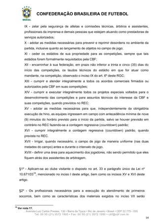 CONFEDERAÇÃO BRASILEIRA DE FUTEBOL
Avenida Luiz Carlos Prestes, 130 • Barra da Tijuca • Rio de Janeiro • Brasil • CEP 22.775 - 055
Tel: 00 55 (21) 3572 1900 • Fax: 00 55 (21) 3572 1990 • cbf@cbf.com.br
14
IX - zelar pela segurança de atletas e comissões técnicas, árbitros e assistentes,
profissionais da imprensa e demais pessoas que estejam atuando como prestadoras de
serviços autorizados;
X - adotar as medidas necessárias para prevenir e reprimir desordens no ambiente da
partida, inclusive quanto ao lançamento de objetos no campo de jogo;
XI - ceder os estádios de sua propriedade para as competições, sempre que tais
estádios forem formalmente requisitados pela CBF;
XII - encaminhar à sua federação, em prazo não inferior a trinta e cinco (35) dias do
início das competições, os laudos técnicos do estádio em que for atuar como
mandante, na competição, observado o inciso IX do art. 6º deste RGC;
XIII - cumprir e atender integralmente a todos os acordos comerciais firmados ou
autorizados pela CBF em suas competições;
XIV - cumprir e executar integralmente todos os projetos especiais voltados para o
desenvolvimento das competições e para assuntos técnicos do interesse da CBF e
suas competições, quando previstos no REC;
XV - adotar as medidas necessárias para que, independentemente da obrigatória
execução de hino, as equipes ingressem em campo com antecedência mínima de nove
(9) minutos do horário previsto para o início da partida, salvo se houver previsão em
contrário no REC fazendo-se a contagem regressiva (countdown) padrão;
XVI - cumprir integralmente a contagem regressiva (countdown) padrão, quando
prevista no REC.
XVII - Irrigar, quando necessário, o campo de jogo de maneira uniforme (nas duas
metades do campo) antes e durante o intervalo de jogo.
XVIII - definir uma área para aquecimento dos jogadores, não sendo permitido que eles
fiquem atrás dos assistentes de arbitragem.
§1º - Aplicam-se ao clube visitante o disposto no art. 33 e parágrafo único da Lei nº
10.671/0318
, mencionado no inciso I deste artigo, bem como os incisos XV e XVI deste
artigo.
§2º - Os profissionais necessários para a execução do atendimento de primeiros
socorros, bem como as características dos materiais exigidos no inciso VII serão
18
Ver nota 17.
 