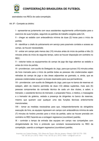 CONFEDERAÇÃO BRASILEIRA DE FUTEBOL
Avenida Luiz Carlos Prestes, 130 • Barra da Tijuca • Rio de Janeiro • Brasil • CEP 22.775 - 055
Tel: 00 55 (21) 3572 1900 • Fax: 00 55 (21) 3572 1990 • cbf@cbf.com.br
15
assinalados nos RECs de cada competição.
Art. 8º - Compete ao árbitro:
I - apresentar-se juntamente com seus assistentes regularmente uniformizados para o
exercício de suas funções, seguindo os padrões de trabalho exigidos pela CA;
II - chegar ao estádio com antecedência mínima de duas (2) horas para o início da
partida;
III - identificar o chefe do policiamento em serviço para possíveis contatos e acesso ao
campo, se houver necessidade;
IV - entrar em campo pelo menos dez (10) minutos antes do início da partida e três (3)
minutos antes do início do segundo tempo, salvo se houver disposição em contrário no
REC;
V - vistoriar todos os equipamentos do campo de jogo tão logo adentrar ao estádio e
antes do início da partida;
VI - providenciar, com auxílio do Delegado do Jogo, para que quinze (15) minutos antes
da hora marcada para o início da partida todas as pessoas não credenciadas sejam
retiradas do campo de jogo e das áreas adjacentes ao gramado, e, ainda, que as
pessoas credenciadas ocupem os locais reservados para sua permanência;
VII - providenciar, com auxílio do Delegado do Jogo, para que no banco de reservas só
estejam, além do máximo permitido de doze (12) atletas suplentes, mais seis (6)
pessoas componentes da comissão técnica de cada um dos clubes, a saber, o
treinador, o assistente técnico do treinador, o preparador físico, o médico, o massagista
e o treinador de goleiros, vedada a presença de dirigentes no banco de reservas,
mesmo que queiram usar qualquer uma das funções técnicas anteriormente
mencionadas;
VIII - tomar as medidas necessárias para que, independentemente da obrigatória
execução de hino, as equipes ingressem em campo com antecedência mínima de sete
(7) minutos do horário previsto para o início da partida, salvo se houver previsão em
contrário no REC fazendo-se a contagem regressiva (countdown) padrão;
IX - controlar o tempo de entrada das equipes em campo nas competições com
obrigatoriedade de hino e protocolo que constará necessariamente no REC da
competição, usando a contagem regressiva (countdown) padrão;
 