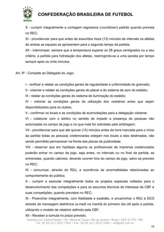 CONFEDERAÇÃO BRASILEIRA DE FUTEBOL
Avenida Luiz Carlos Prestes, 130 • Barra da Tijuca • Rio de Janeiro • Brasil • CEP 22.775 - 055
Tel: 00 55 (21) 3572 1900 • Fax: 00 55 (21) 3572 1990 • cbf@cbf.com.br
16
X - cumprir integralmente a contagem regressiva (countdown) padrão quando prevista
no REC;
XI - providenciar para que antes de exauridos treze (13) minutos de intervalo os atletas
de ambas as equipes se apresentem para o segundo tempo da partida;
XII - interromper, sempre que a temperatura superar os 28 graus centígrados ou a seu
critério, a partida para hidratação dos atletas, restringindo-se a uma parada por tempo
sempre após os vinte minutos.
Art. 9º - Compete ao Delegado do Jogo:
I - verificar e relatar as condições gerais de regularidade e uniformidade do gramado;
II - vistoriar e relatar as condições gerais do placar e do sistema de som do estádio;
III - relatar as condições gerais do sistema de iluminação do estádio;
IV - vistoriar as condições gerais de utilização dos vestiários antes que sejam
disponibilizados para os clubes;
V - confirmar os locais e as condições de acomodações para a delegação visitante;
VI - colaborar com o árbitro no sentido de impedir a presença de pessoas não
autorizadas no campo de jogo e no que mais for solicitado pela arbitragem;
VII - providenciar para que até quinze (15) minutos antes da hora marcada para o início
da partida todas as pessoas credenciadas estejam nos locais a elas destinadas, não
sendo permitido permanecer na frente das placas de publicidade;
VIII - observar que em hipótese alguma os profissionais de imprensa credenciados
poderão entrar no campo de jogo, seja antes, no intervalo ou no final da partida; as
entrevistas, quando cabíveis, deverão ocorrer fora do campo de jogo, salvo se previsto
no REC;
IX - comunicar, através do RDJ, a ocorrência de anormalidades relacionadas ao
comportamento do público;
X - cumprir e executar integralmente todos os projetos especiais voltados para o
desenvolvimento das competições e para os assuntos técnicos de interesse da CBF e
suas competições, quando previstos no REC;
XI - Preencher integralmente, com fidelidade e exatidão, e encaminhar o RDJ à DCO
através de mensagem eletrônica (e-mail) na manhã do primeiro dia útil após a partida,
utilizando o modelo de relatório definido pela CBF;
XII - Receber a súmula no prazo previsto;
 