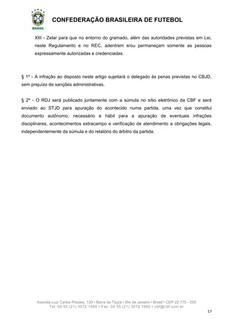 CONFEDERAÇÃO BRASILEIRA DE FUTEBOL
Avenida Luiz Carlos Prestes, 130 • Barra da Tijuca • Rio de Janeiro • Brasil • CEP 22.775 - 055
Tel: 00 55 (21) 3572 1900 • Fax: 00 55 (21) 3572 1990 • cbf@cbf.com.br
17
XIII - Zelar para que no entorno do gramado, além das autoridades previstas em Lei,
neste Regulamento e no REC, adentrem e/ou permaneçam somente as pessoas
expressamente autorizadas e credenciadas.
§ 1º - A infração ao disposto neste artigo sujeitará o delegado às penas previstas no CBJD,
sem prejuízo de sanções administrativas.
§ 2º - O RDJ será publicado juntamente com a súmula no sítio eletrônico da CBF e será
enviado ao STJD para apuração do acontecido numa partida, uma vez que constitui
documento autônomo, necessário e hábil para a apuração de eventuais infrações
disciplinares, acontecimentos extracampo e verificação de atendimento a obrigações legais,
independentemente da súmula e do relatório do árbitro da partida.
 