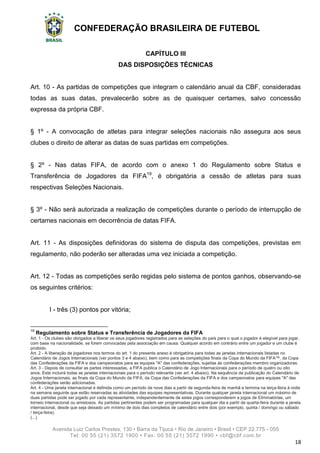 CONFEDERAÇÃO BRASILEIRA DE FUTEBOL
Avenida Luiz Carlos Prestes, 130 • Barra da Tijuca • Rio de Janeiro • Brasil • CEP 22.775 - 055
Tel: 00 55 (21) 3572 1900 • Fax: 00 55 (21) 3572 1990 • cbf@cbf.com.br
18
CAPÍTULO III
DAS DISPOSIÇÕES TÉCNICAS
Art. 10 - As partidas de competições que integram o calendário anual da CBF, consideradas
todas as suas datas, prevalecerão sobre as de quaisquer certames, salvo concessão
expressa da própria CBF.
§ 1º - A convocação de atletas para integrar seleções nacionais não assegura aos seus
clubes o direito de alterar as datas de suas partidas em competições.
§ 2º - Nas datas FIFA, de acordo com o anexo 1 do Regulamento sobre Status e
Transferência de Jogadores da FIFA19
, é obrigatória a cessão de atletas para suas
respectivas Seleções Nacionais.
§ 3º - Não será autorizada a realização de competições durante o período de interrupção de
certames nacionais em decorrência de datas FIFA.
Art. 11 - As disposições definidoras do sistema de disputa das competições, previstas em
regulamento, não poderão ser alteradas uma vez iniciada a competição.
Art. 12 - Todas as competições serão regidas pelo sistema de pontos ganhos, observando-se
os seguintes critérios:
I - três (3) pontos por vitória;
19
Regulamento sobre Status e Transferência de Jogadores da FIFA
Art. 1 - Os clubes são obrigados a liberar os seus jogadores registrados para as seleções do país para o qual o jogador é elegível para jogar,
com base na nacionalidade, se forem convocadas pela associação em causa. Qualquer acordo em contrário entre um jogador e um clube é
proibido.
Art. 2 - A liberação de jogadores nos termos do art. 1 do presente anexo é obrigatória para todas as janelas internacionais listadas no
Calendário de Jogos Internacionais (ver pontos 3 e 4 abaixo), bem como para as competições finais da Copa do Mundo da FIFA™, da Copa
das Confederações da FIFA e dos campeonatos para as equipes "A" das confederações, sujeitas às confederações membro organizadoras.
Art. 3 - Depois de consultar as partes interessadas, a FIFA publica o Calendário de Jogo Internacionais para o período de quatro ou oito
anos. Este incluirá todas as janelas internacionais para o período relevante (ver art. 4 abaixo). Na sequência da publicação do Calendário de
Jogos Internacionais, as finais da Copa do Mundo da FIFA, da Copa das Confederações da FIFA e dos campeonatos para equipes "A" das
confederações serão adicionadas.
Art. 4 - Uma janela internacional é definida como um período de nove dias a partir de segunda-feira de manhã e termina na terça-feira à noite
na semana seguinte que estão reservadas as atividades das equipes representativas. Durante qualquer janela internacional um máximo de
duas partidas pode ser jogado por cada representante, independentemente de estes jogos corresponderem a jogos de Eliminatórias, um
torneio internacional ou amistosos. As partidas pertinentes podem ser programadas para qualquer dia a partir de quarta-feira durante a janela
internacional, desde que seja deixado um mínimo de dois dias completos de calendário entre dois (por exemplo, quinta / domingo ou sábado
/ terça-feira).
(...)
 