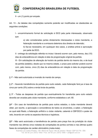 CONFEDERAÇÃO BRASILEIRA DE FUTEBOL
Avenida Luiz Carlos Prestes, 130 • Barra da Tijuca • Rio de Janeiro • Brasil • CEP 22.775 - 055
Tel: 00 55 (21) 3572 1900 • Fax: 00 55 (21) 3572 1990 • cbf@cbf.com.br
19
II - um (1) ponto por empate.
Art. 13 - As tabelas das competições somente poderão ser modificadas se obedecidas as
seguintes condições:
I - encaminhamento formal de solicitação à DCO pela parte interessada, observado
que:
a) são consideradas partes diretamente interessadas o clube mandante, a
federação mandante e a emissora detentora dos direitos de televisão;
b) faz-se necessária, em quaisquer dos casos, a análise prévia e aprovação
por parte da DCO.
II - entrega da solicitação referida no inciso I deverá ocorrer com, pelo menos, dez (10)
dias de antecedência em relação à data da programação original da partida.
III - Em solicitações de alteração de horário de partida dentro do mesmo dia, e de local
da partida (estádio), desde que na mesma cidade, o prazo para solicitar poderá ocorrer
com, pelo menos, cinco (5) dias de antecedência em relação à data da programação
da partida.
§ 1º - Não será autorizada a inversão de mando de campo.
§ 2º - Havendo transferência da partida para outro estado, cada federação fará jus à taxa de
cinco por cento (5%) sobre a renda bruta da partida.
§ 3º - Todas as despesas de partida que eventualmente for transferida para outro estado
deverão ser arcadas pelo clube mandante, conforme estabelece o art. 80.
§4º - Em caso de transferência de partida para outros estados, o clube mandante deverá
obter, por escrito, a aprovação e concordância de todos os envolvidos, a saber, a federação
ao qual está filiado, a federação anfitriã e o clube visitante, cabendo à CBF/DCO o poder de
veto, levando em conta os aspectos técnicos e logísticos.
§5º - Não será autorizada a transferência de partida para praça fora da jurisdição do clube
mandante nas últimas cinco rodadas de competições de pontos corridos e nas últimas quatro
fases de competições de caráter eliminatório (mata-mata).
 
