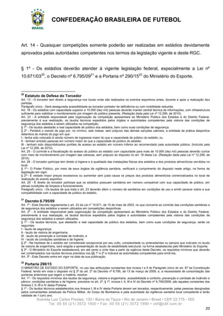 CONFEDERAÇÃO BRASILEIRA DE FUTEBOL
Avenida Luiz Carlos Prestes, 130 • Barra da Tijuca • Rio de Janeiro • Brasil • CEP 22.775 - 055
Tel: 00 55 (21) 3572 1900 • Fax: 00 55 (21) 3572 1990 • cbf@cbf.com.br
20
Art. 14 - Quaisquer competições somente poderão ser realizadas em estádios devidamente
aprovados pelas autoridades competentes nos termos da legislação vigente e deste RGC.
§ 1º - Os estádios deverão atender à vigente legislação federal, especialmente a Lei nº
10.671/0320
, o Decreto nº 6.795/0921
e a Portaria nº 290/1522
do Ministério do Esporte.
20
Estatuto de Defesa do Torcedor
Art. 13 - O torcedor tem direito a segurança nos locais onde são realizados os eventos esportivos antes, durante e após a realização das
partidas.
Parágrafo único - Será assegurada acessibilidade ao torcedor portador de deficiência ou com mobilidade reduzida.
Art. 18 - Os estádios com capacidade superior a 10.000 (dez mil) pessoas deverão manter central técnica de informações, com infraestrutura
suficiente para viabilizar o monitoramento por imagem do público presente. (Redação dada pela Lei nº 12.299, de 2010).
Art. 23 - A entidade responsável pela organização da competição apresentará ao Ministério Público dos Estados e do Distrito Federal,
previamente à sua realização, os laudos técnicos expedidos pelos órgãos e autoridades competentes pela vistoria das condições de
segurança dos estádios a serem utilizados na competição.
§ 1o
- Os laudos atestarão a real capacidade de público dos estádios, bem como suas condições de segurança.
§ 2o
- Perderá o mando de jogo por, no mínimo, seis meses, sem prejuízo das demais sanções cabíveis, a entidade de prática desportiva
detentora do mando do jogo em que:
I - tenha sido colocado à venda número de ingressos maior do que a capacidade de público do estádio; ou
II - tenham entrado pessoas em número maior do que a capacidade de público do estádio;
III - tenham sido disponibilizados portões de acesso ao estádio em número inferior ao recomendado pela autoridade pública. (Incluído pela
Lei nº 12.299, de 2010).
Art. 25 - O controle e a fiscalização do acesso do público ao estádio com capacidade para mais de 10.000 (dez mil) pessoas deverão contar
com meio de monitoramento por imagem das catracas, sem prejuízo do disposto no art. 18 desta Lei. (Redação dada pela Lei nº 12.299, de
2010).
Art. 28 - O torcedor partícipe tem direito à higiene e à qualidade das instalações físicas dos estádios e dos produtos alimentícios vendidos no
local.
§ 1o
- O Poder Público, por meio de seus órgãos de vigilância sanitária, verificará o cumprimento do disposto neste artigo, na forma da
legislação em vigor.
§ 2o
- É vedado impor preços excessivos ou aumentar sem justa causa os preços dos produtos alimentícios comercializados no local de
realização do evento esportivo.
Art. 29 - É direito do torcedor partícipe que os estádios possuam sanitários em número compatível com sua capacidade de público, em
plenas condições de limpeza e funcionamento.
Parágrafo único - Os laudos de que trata o art. 23 deverão aferir o número de sanitários em condições de uso e emitir parecer sobre a sua
compatibilidade com a capacidade de público do estádio.
21
Decreto 6.795/09
Art. 1o
- Este Decreto regulamenta o art. 23 da Lei no
10.671, de 15 de maio de 2003, no que concerne ao controle das condições sanitárias e
de segurança dos estádios a serem utilizados em competições desportivas.
Art. 2o
- A entidade responsável pela organização da competição apresentará ao Ministério Público dos Estados e do Distrito Federal,
previamente à sua realização, os laudos técnicos expedidos pelos órgãos e autoridades competentes pela vistoria das condições de
segurança dos estádios a serem utilizados.
§ 1o
- Os laudos técnicos, que atestarão a real capacidade de público dos estádios, bem como suas condições de segurança, serão os
seguintes:
I - laudo de segurança;
II - laudo de vistoria de engenharia;
III - laudo de prevenção e combate de incêndio; e
IV - laudo de condições sanitárias e de higiene.
§ 2o
- Na hipótese de o estádio ser considerado excepcional por seu vulto, complexidade ou antecedentes ou sempre que indicado no laudo
de vistoria de engenharia, será exigida a apresentação de laudo de estabilidade estrutural, na forma estabelecida pelo Ministério do Esporte.
§ 3o
- O Ministério do Esporte estabelecerá, em até cento e vinte dias a partir da vigência deste Decreto, os requisitos mínimos que deverão
ser contemplados nos laudos técnicos previstos nos §§ 1o
e 2o
e indicará as autoridades competentes para emiti-los.
Art. 3o
- Este Decreto entra em vigor na data de sua publicação.
22
Portaria 290/15
O MINISTRO DE ESTADO DO ESPORTE, no uso das atribuições constantes dos incisos I e II do Parágrafo único do art. 87 da Constituição
Federal, tendo em vista o disposto no § 3º do art. 2º do Decreto nº 6.795, de 13 de março de 2009, e, a necessidade de consolidação das
portarias anteriores que regem a matéria, resolve:
Art. 1º - Os requisitos mínimos dos laudos de segurança; vistoria e engenharia, acessibilidade e conforto; prevenção e combate de incêndio e
pânico; condições sanitárias e de higiene, previstos no art. 2º, § 1º, incisos I, II, III e IV do Decreto nº 6.795/2009, são aqueles constantes dos
Anexos I, II, III e IV desta Portaria.
§ 1º - Os laudos técnicos estabelecidos nos Anexos I, III e IV desta Portaria devem ser lavrados, respectivamente, pelas pessoas designadas
pelos comandantes estaduais da Polícia Militar, do Corpo de Bombeiros e pela autoridade da vigilância sanitária local competente e terão
validade de 1 (um) ano.
 