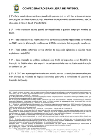 CONFEDERAÇÃO BRASILEIRA DE FUTEBOL
Avenida Luiz Carlos Prestes, 130 • Barra da Tijuca • Rio de Janeiro • Brasil • CEP 22.775 - 055
Tel: 00 55 (21) 3572 1900 • Fax: 00 55 (21) 3572 1990 • cbf@cbf.com.br
21
§ 2º - Cada estádio deverá ser inspecionado até quarenta e cinco (45) dias antes do início das
competições pela federação local, cujo relatório de inspeção deverá ser encaminhado à DCO,
observado o inciso II do art. 6º deste RGC.
§ 3º - Todo e qualquer estádio poderá ser inspecionado a qualquer tempo por membro da
CNIE.
§ 4º - Todo estádio novo ou reformado deverá ser necessariamente inspecionado por membro
da CNIE, cabendo à federação local informar à DCO a ocorrência de inauguração ou reforma.
§ 5º - Todo estádio reformado deverá atender às exigências aplicáveis a estádios novos
explicitadas neste RGC.
§ 6º - Cada inspeção de estádio conduzida pela CNIE corresponderá a um Relatório de
Inspeção de Estádio elaborado segundo os padrões estabelecidos no Caderno de Inspeção
de Estádios da CBF.
§ 7º - A DCO tem a prerrogativa de vetar um estádio para as competições coordenadas pela
CBF em face do resultado da inspeção conduzida pela CNIE e formalizada no Caderno de
Inspeção de Estádio.
§ 2º - O laudo constante do Anexo II deve ser elaborado por profissional legalmente habilidade e previamente cadastrado, dentro de sua área
de atuação, junto ao Conselho Regional de Engenharia e Agronomia - CREA ou Conselho Regional de Arquitetura e Urbanismo - CAU, do
respectivo Estado e terá validade de 2 (dois) anos.
§ 3º - Ao profissional não cadastrado, na forma do parágrafo anterior, compete comprovar por certidão emitida pelo CREA ou CAU, que
possui atribuições para a elaboração do respectivo laudo.
Art. 2º - O laudo de estabilidade estrutural dos estádios, previsto no § 2º do art. 2º do Decreto nº 6.795/2009, a ser elaborado por profissional
legalmente habilitado e comprovada experiência, deve conter no mínimo o atesto da segurança estrutural, demonstrado por meio dos
ensaios necessários às condições de uso e demanda de utilização do estádio.
§ 1º - O laudo de estabilidade estrutural é obrigatório para estádios com capacidade igual ou superior a 40.000 (quarenta mil) lugares, para
os que tenham sofrido obras de ampliação ou adaptações que necessitem de mudanças estruturais e, também, aqueles que apresentem
histórico de ocorrência de problema estrutural.
§ 2º - O laudo de estabilidade estrutural possui validade de 5 (cinco) anos, a partir da data de sua assinatura.
§ 3º - A qualquer tempo ou durante a vistoria do laudo de engenharia, se constatada alguma anomalia ou patologia que possa comprometer
a estabilidade da estrutura caberá ao vistoriador solicitar a elaboração do laudo de estabilidade estrutural, mesmo estando o laudo estrutural
dentro do prazo de validade estabelecido no parágrafo anterior, sob pena de responsabilidade cível e penal e em caso de omissão.
Art. 3º - Os laudos contidos nos anexos I a IV serão exigíveis a partir de 1º de janeiro de 2016.
Parágrafo único - Os laudos, cuja validade se encerra após o prazo determinado no artigo anterior, permanecerão válidos durante sua
vigência.
Art. 4º - Os laudos nos anexos I a IV serão elaborados por profissionais devidamente habilitados, por meio de sistema informatizado
desenvolvido e disponibilizado pelo Ministério do Esporte em seu site, no qual serão validadas as informações e tornados acessíveis para as
Federações Estaduais de Futebol, Confederação Brasileira de Futebol e Ministério Público.
Parágrafo único - Os laudos poderão ser elaborados, excepcionalmente, de forma manual e disponibilizados por outros meios de
comunicação, caso exista impossibilidade técnica de acesso ao sistema ou ao site referenciados no caput.
Art. 5º - Revoga-se a Portaria 238, de 09 de dezembro de 2010.
Art. 6º - Esta Portaria entra em vigor na data da sua publicação.
 