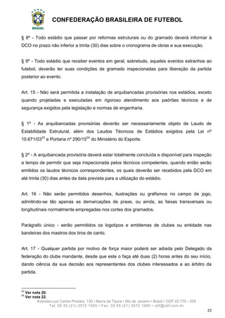 CONFEDERAÇÃO BRASILEIRA DE FUTEBOL
Avenida Luiz Carlos Prestes, 130 • Barra da Tijuca • Rio de Janeiro • Brasil • CEP 22.775 - 055
Tel: 00 55 (21) 3572 1900 • Fax: 00 55 (21) 3572 1990 • cbf@cbf.com.br
22
§ 8º - Todo estádio que passar por reformas estruturais ou do gramado deverá informar à
DCO no prazo não inferior a trinta (30) dias sobre o cronograma de obras e sua execução.
§ 9º - Todo estádio que receber eventos em geral, sobretudo, aqueles eventos estranhos ao
futebol, deverão ter suas condições de gramado inspecionadas para liberação da partida
posterior ao evento.
Art. 15 - Não será permitida a instalação de arquibancadas provisórias nos estádios, exceto
quando projetadas e executadas em rigoroso atendimento aos padrões técnicos e de
segurança exigidos pela legislação e normas de engenharia.
§ 1º - As arquibancadas provisórias deverão ser necessariamente objeto de Laudo de
Estabilidade Estrutural, além dos Laudos Técnicos de Estádios exigidos pela Lei nº
10.671/0323
e Portaria nº 290/1524
do Ministério do Esporte.
§ 2º - A arquibancada provisória deverá estar totalmente concluída e disponível para inspeção
a tempo de permitir que seja inspecionada pelos técnicos competentes, quando então serão
emitidos os laudos técnicos correspondentes, os quais deverão ser recebidos pela DCO em
até trinta (30) dias antes da data prevista para a utilização do estádio.
Art. 16 - Não serão permitidos desenhos, ilustrações ou grafismos no campo de jogo,
admitindo-se tão apenas as demarcações de praxe, ou ainda, as faixas transversais ou
longitudinais normalmente empregadas nos cortes dos gramados.
Parágrafo único - serão permitidos os logotipos e emblemas de clubes ou entidade nas
bandeiras dos mastros dos tiros de canto.
Art. 17 - Qualquer partida por motivo de força maior poderá ser adiada pelo Delegado da
federação do clube mandante, desde que este o faça até duas (2) horas antes do seu início,
dando ciência da sua decisão aos representantes dos clubes interessados e ao árbitro da
partida.
23
Ver nota 20.
24
Ver nota 22.
 