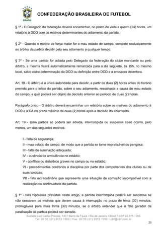 CONFEDERAÇÃO BRASILEIRA DE FUTEBOL
Avenida Luiz Carlos Prestes, 130 • Barra da Tijuca • Rio de Janeiro • Brasil • CEP 22.775 - 055
Tel: 00 55 (21) 3572 1900 • Fax: 00 55 (21) 3572 1990 • cbf@cbf.com.br
23
§ 1º - O Delegado da federação deverá encaminhar, no prazo de vinte e quatro (24) horas, um
relatório à DCO com os motivos determinantes do adiamento da partida.
§ 2º - Quando o motivo de força maior for o mau estado do campo, compete exclusivamente
ao árbitro da partida decidir pelo seu adiamento a qualquer tempo.
§ 3º - Se uma partida for adiada pelo Delegado da federação do clube mandante ou pelo
árbitro, a mesma ficará automaticamente remarcada para o dia seguinte, às 15h, no mesmo
local, salvo outra determinação da DCO ou definição entre DCO e a emissora detentora.
Art. 18 - O árbitro é a única autoridade para decidir, a partir de duas (2) horas antes do horário
previsto para o início da partida, sobre o seu adiamento, ressalvada a causa de mau estado
do campo, a qual poderá ser objeto de decisão anterior ao período de duas (2) horas.
Parágrafo único - O árbitro deverá encaminhar um relatório sobre os motivos do adiamento à
DCO e à CA no prazo máximo de duas (2) horas após a decisão do adiamento.
Art. 19 - Uma partida só poderá ser adiada, interrompida ou suspensa caso ocorra, pelo
menos, um dos seguintes motivos:
I - falta de segurança;
II - mau estado do campo, de modo que a partida se torne impraticável ou perigosa;
III - falta de iluminação adequada;
IV - ausência de ambulância no estádio;
V - conflitos ou distúrbios graves no campo ou no estádio;
VI - procedimentos contrários à disciplina por parte dos componentes dos clubes ou de
suas torcidas;
VII - fato extraordinário que represente uma situação de comoção incompatível com a
realização ou continuidade da partida.
§ 1º - Nas hipóteses previstas neste artigo, a partida interrompida poderá ser suspensa se
não cessarem os motivos que deram causa à interrupção no prazo de trinta (30) minutos,
prorrogáveis para mais trinta (30) minutos, se o árbitro entender que o fato gerador da
paralisação da partida poderá ser sanado.
 