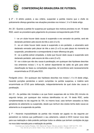 CONFEDERAÇÃO BRASILEIRA DE FUTEBOL
Avenida Luiz Carlos Prestes, 130 • Barra da Tijuca • Rio de Janeiro • Brasil • CEP 22.775 - 055
Tel: 00 55 (21) 3572 1900 • Fax: 00 55 (21) 3572 1990 • cbf@cbf.com.br
24
§ 2º - O árbitro poderá, a seu critério, suspender a partida mesmo que o chefe do
policiamento ofereça garantias nas situações previstas nos incisos I, V e VI deste artigo.
Art. 20 - Quando a partida for suspensa por quaisquer dos motivos previstos no art. 19 deste
RGC, assim se procederá após julgamento do processo correspondente pelo STJD:
I - se um clube houver dado causa à suspensão e era vencedor da partida, será ele
declarado perdedor pelo escore de três a zero (3 a 0);
II - se um clube houver dado causa à suspensão e era perdedor, o adversário será
declarado vencedor pelo placar de três a zero (3 a 0) ou pelo placar do momento da
suspensão, prevalecendo o correspondente à maior diferença de gols;
III - se a partida estiver empatada, o clube que houver dado causa à suspensão será
declarado perdedor, pelo escore de três a zero (3 a 0);
IV - se o clube que não deu causa à paralisação, em quaisquer das hipóteses descritas
nos anteriores incisos I, II ou III, estiver dependendo de saldo de gols para obter
classificação às fases ou competições seguintes, tal ocorrência será necessariamente
encaminhada ao STJD pela DCO.
Parágrafo único - Em quaisquer das hipóteses descritas nos incisos I, II e III deste artigo,
havendo punições pendentes a serem cumpridas na partida suspensa, a matéria será
encaminhada ao STJD para deliberação, independentemente de qual clube deu causa à
paralisação.
Art. 21 - As partidas não iniciadas e as que forem suspensas até os trinta (30) minutos do
segundo tempo, por quaisquer dos motivos identificados no art. 19 deste RGC, serão
complementadas no dia seguinte às 15h, no mesmo local, caso tenham cessados os fatos
geradores do adiamento ou suspensão, desde que nenhum dos clubes tenha dado causa ao
adiamento ou à suspensão da partida.
§ 1º - Havendo impossibilidade da partida não iniciada ser jogada no dia seguinte por
persistirem os motivos que justificaram o seu adiamento, caberá à DCO marcar nova data
para sua realização e dela poderão participar todos os atletas que tenham condições de jogo
na nova data marcada para a realização da partida.
 