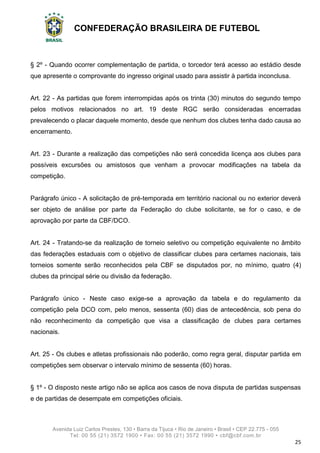 CONFEDERAÇÃO BRASILEIRA DE FUTEBOL
Avenida Luiz Carlos Prestes, 130 • Barra da Tijuca • Rio de Janeiro • Brasil • CEP 22.775 - 055
Tel: 00 55 (21) 3572 1900 • Fax: 00 55 (21) 3572 1990 • cbf@cbf.com.br
25
§ 2º - Quando ocorrer complementação de partida, o torcedor terá acesso ao estádio desde
que apresente o comprovante do ingresso original usado para assistir à partida inconclusa.
Art. 22 - As partidas que forem interrompidas após os trinta (30) minutos do segundo tempo
pelos motivos relacionados no art. 19 deste RGC serão consideradas encerradas
prevalecendo o placar daquele momento, desde que nenhum dos clubes tenha dado causa ao
encerramento.
Art. 23 - Durante a realização das competições não será concedida licença aos clubes para
possíveis excursões ou amistosos que venham a provocar modificações na tabela da
competição.
Parágrafo único - A solicitação de pré-temporada em território nacional ou no exterior deverá
ser objeto de análise por parte da Federação do clube solicitante, se for o caso, e de
aprovação por parte da CBF/DCO.
Art. 24 - Tratando-se da realização de torneio seletivo ou competição equivalente no âmbito
das federações estaduais com o objetivo de classificar clubes para certames nacionais, tais
torneios somente serão reconhecidos pela CBF se disputados por, no mínimo, quatro (4)
clubes da principal série ou divisão da federação.
Parágrafo único - Neste caso exige-se a aprovação da tabela e do regulamento da
competição pela DCO com, pelo menos, sessenta (60) dias de antecedência, sob pena do
não reconhecimento da competição que visa a classificação de clubes para certames
nacionais.
Art. 25 - Os clubes e atletas profissionais não poderão, como regra geral, disputar partida em
competições sem observar o intervalo mínimo de sessenta (60) horas.
§ 1º - O disposto neste artigo não se aplica aos casos de nova disputa de partidas suspensas
e de partidas de desempate em competições oficiais.
 