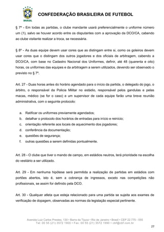CONFEDERAÇÃO BRASILEIRA DE FUTEBOL
Avenida Luiz Carlos Prestes, 130 • Barra da Tijuca • Rio de Janeiro • Brasil • CEP 22.775 - 055
Tel: 00 55 (21) 3572 1900 • Fax: 00 55 (21) 3572 1990 • cbf@cbf.com.br
27
§ 7º - Em todas as partidas, o clube mandante usará preferencialmente o uniforme número
um (1), salvo se houver acordo entre os disputantes com a aprovação da DCO/CA, cabendo
ao clube visitante realizar a troca, se necessária.
§ 8º - As duas equipe devem usar cores que as distingam entre si, como os goleiros devem
usar cores que o distingam dos outros jogadores e dos oficiais de arbitragem, cabendo a
DCO/CA, com base no Cadastro Nacional dos Uniformes, definir, até 48 (quarenta e oito)
horas, os uniformes das equipes e da arbitragem a serem utilizados, devendo ser observado o
previsto no § 7º.
Art. 27 - Duas horas antes do horário agendado para o início da partida, o delegado do jogo, o
árbitro, o responsável da Policia Militar no estádio, responsável pelos gandulas e pelas
macas, médico (se for o caso) e um supervisor de cada equipe farão uma breve reunião
administrativa, com o seguinte protocolo:
a. Ratificar os uniformes previamente agendados;
b. detalhar o protocolo dos horários de entradas para início e reinício;
c. orientação referente aos locais de aquecimento dos jogadores;
d. conferência da documentação;
e. questões de segurança;
f. outras questões a serem definidas pontualmente.
Art. 28 - O clube que tiver o mando de campo, em estádios neutros, terá prioridade na escolha
do vestiário a ser utilizado.
Art. 29 - Em nenhuma hipótese será permitida a realização de partidas em estádios com
portões abertos, isto é, sem a cobrança de ingressos, exceto nas competições não
profissionais, se assim for definido pela DCO.
Art. 30 - Qualquer atleta que esteja relacionado para uma partida se sujeita aos exames de
verificação de dopagem, observadas as normas da legislação especial pertinente.
 