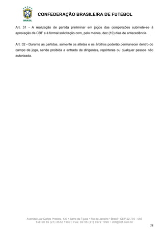 CONFEDERAÇÃO BRASILEIRA DE FUTEBOL
Avenida Luiz Carlos Prestes, 130 • Barra da Tijuca • Rio de Janeiro • Brasil • CEP 22.775 - 055
Tel: 00 55 (21) 3572 1900 • Fax: 00 55 (21) 3572 1990 • cbf@cbf.com.br
28
Art. 31 - A realização de partida preliminar em jogos das competições submete-se à
aprovação da CBF e à formal solicitação com, pelo menos, dez (10) dias de antecedência.
Art. 32 - Durante as partidas, somente os atletas e os árbitros poderão permanecer dentro do
campo de jogo, sendo proibida a entrada de dirigentes, repórteres ou qualquer pessoa não
autorizada.
 