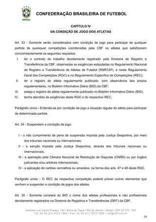 CONFEDERAÇÃO BRASILEIRA DE FUTEBOL
Avenida Luiz Carlos Prestes, 130 • Barra da Tijuca • Rio de Janeiro • Brasil • CEP 22.775 - 055
Tel: 00 55 (21) 3572 1900 • Fax: 00 55 (21) 3572 1990 • cbf@cbf.com.br
29
CAPÍTULO IV
DA CONDIÇÃO DE JOGO DOS ATLETAS
Art. 33 - Somente serão considerados com condição de jogo para participar de qualquer
partida de quaisquer competições coordenadas pela CBF os atletas que satisfizerem
concomitantemente os seguintes requisitos:
I. ter o contrato de trabalho devidamente registrado pela Diretoria de Registro e
Transferência da CBF, observadas as exigências estipuladas no Regulamento Nacional
de Registro e Transferência de Atletas de Futebol (RNRTAF), e neste Regulamento
Geral das Competições (RGC) e no Regulamento Específico de Competições (REC);
II. ter o registro do atleta regularmente publicado, com observância dos prazos
regulamentares, no Boletim Informativo Diário (BID) da CBF;
III. esteja o registro do atleta regularmente publicado no Boletim Informativo Diário (BID);
IV. tenha atendido às exigências deste RGC e do respectivo REC;
Parágrafo único - Entende-se por condição de jogo a situação regular do atleta para participar
de determinada partida.
Art. 34 - Suspendem a condição de jogo:
I - o não cumprimento de pena de suspensão imposta pela Justiça Desportiva, por meio
dos tribunais nacionais ou internacionais;
II - a sanção imposta pela Justiça Desportiva, através dos tribunais nacionais ou
internacionais;
III - a apenação pela Câmara Nacional de Resolução de Disputas (CNRD) ou por órgãos
judicantes e/ou arbitrais internacionais;
IV - a aplicação de cartões vermelhos ou amarelos, na forma dos arts. 47 e 48 deste RGC.
Parágrafo único - O REC da respectiva competição poderá prever outros elementos que
venham a suspender a condição de jogos dos atletas.
Art. 35 - Somente constará do BID o nome dos atletas profissionais e não profissionais
devidamente registrados na Diretoria de Registros e Transferências (DRT) da CBF.
 