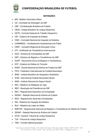 CONFEDERAÇÃO BRASILEIRA DE FUTEBOL
Avenida Luiz Carlos Prestes, 130 • Barra da Tijuca • Rio de Janeiro • Brasil • CEP 22.775 - 055
Tel: 00 55 (21) 3572 1900 • Fax: 00 55 (21) 3572 1990 • cbf@cbf.com.br
3
DEFINIÇÕES
 BID - Boletim Informativo Diário
 CA - Comissão de Arbitragem da CBF
 CBF - Confederação Brasileira de Futebol
 CBJD - Código Brasileiro de Justiça Desportiva
 CETD - Contrato Especial de Trabalho Desportivo
 CIE - Caderno de Inspeção de Estádio
 CNIE - Comissão Nacional de Inspeção de Estádios
 CONMEBOL - Confederación Sudamericana de Fútbol
 CREF - Conselho Regional de Educação Física
 CTI - Certificado de Transferência Internacional
 DCO - Diretoria de Competições da CBF
 DRT - Diretoria de Registro e Transferência da CBF
 DURT - Documento Único de Registro e Transferência
 EDT - Estatuto de Defesa do Torcedor
 ENAF - Escola Nacional de Árbitros de Futebol da CBF
 FIFA - Fédération Internationale de Football Association
 IBGE - Instituto Brasileiro de Geografia e Estatística
 IFAB - International Football Association Board
 INSS - Instituto Nacional do Seguro Social
 RDJ - Relatório do Delegado do Jogo
 RDP - Resolução da Presidência da CBF
 REC - Regulamento Específico da Competição
 RENAF - Relação Nacional de Árbitros de Futebol
 RGC - Regulamento Geral das Competições
 RIE - Relatório de Inspeção de Estádios
 RLA - Relatório de Lesão do Atleta
 RNRTAF - Regulamento Nacional de Registro e Transferência de Atletas de Futebol
 SENAF - Seleção Nacional de Árbitros de Futebol
 STJD - Superior Tribunal de Justiça Desportiva
 TJD - Tribunal de Justiça Desportiva
 TMS - Transfer Matching System
 