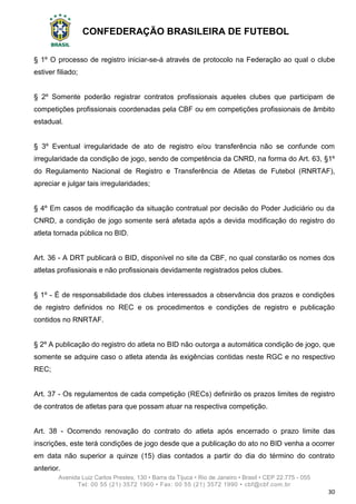 CONFEDERAÇÃO BRASILEIRA DE FUTEBOL
Avenida Luiz Carlos Prestes, 130 • Barra da Tijuca • Rio de Janeiro • Brasil • CEP 22.775 - 055
Tel: 00 55 (21) 3572 1900 • Fax: 00 55 (21) 3572 1990 • cbf@cbf.com.br
30
§ 1º O processo de registro iniciar-se-á através de protocolo na Federação ao qual o clube
estiver filiado;
§ 2º Somente poderão registrar contratos profissionais aqueles clubes que participam de
competições profissionais coordenadas pela CBF ou em competições profissionais de âmbito
estadual.
§ 3º Eventual irregularidade de ato de registro e/ou transferência não se confunde com
irregularidade da condição de jogo, sendo de competência da CNRD, na forma do Art. 63, §1º
do Regulamento Nacional de Registro e Transferência de Atletas de Futebol (RNRTAF),
apreciar e julgar tais irregularidades;
§ 4º Em casos de modificação da situação contratual por decisão do Poder Judiciário ou da
CNRD, a condição de jogo somente será afetada após a devida modificação do registro do
atleta tornada pública no BID.
Art. 36 - A DRT publicará o BID, disponível no site da CBF, no qual constarão os nomes dos
atletas profissionais e não profissionais devidamente registrados pelos clubes.
§ 1º - É de responsabilidade dos clubes interessados a observância dos prazos e condições
de registro definidos no REC e os procedimentos e condições de registro e publicação
contidos no RNRTAF.
§ 2º A publicação do registro do atleta no BID não outorga a automática condição de jogo, que
somente se adquire caso o atleta atenda às exigências contidas neste RGC e no respectivo
REC;
Art. 37 - Os regulamentos de cada competição (RECs) definirão os prazos limites de registro
de contratos de atletas para que possam atuar na respectiva competição.
Art. 38 - Ocorrendo renovação do contrato do atleta após encerrado o prazo limite das
inscrições, este terá condições de jogo desde que a publicação do ato no BID venha a ocorrer
em data não superior a quinze (15) dias contados a partir do dia do término do contrato
anterior.
 