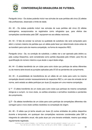 CONFEDERAÇÃO BRASILEIRA DE FUTEBOL
Avenida Luiz Carlos Prestes, 130 • Barra da Tijuca • Rio de Janeiro • Brasil • CEP 22.775 - 055
Tel: 00 55 (21) 3572 1900 • Fax: 00 55 (21) 3572 1990 • cbf@cbf.com.br
32
Parágrafo único - Os clubes poderão incluir nas súmulas de suas partidas até cinco (5) atletas
não profissionais, observado o limite de idade.
Art. 42 - Os clubes poderão incluir nas súmulas de suas partidas até cinco (5) atletas
estrangeiros, excepcionados os registrados como refugiados que, para efeitos das
competições coordenadas pela CBF, equiparam-se aos atletas nacionais.
Art. 43 - O fato de constar na súmula na qualidade de substituto não será computado para
aferir o número máximo de partidas que um atleta pode fazer por determinado clube antes de
se transferir para outro de mesma competição, na forma do respectivo REC.
Parágrafo único - Se, na condição de substituto, o atleta vier a ser apenado pelo árbitro ou
pela Justiça Desportiva, será considerada como partida disputada pelo infrator, para fins de
quantificação do número máximo a que alude o caput deste artigo.
Art. 44 - O atleta transferido de um clube para outro clube que participe de séries diferentes
ou da mesma série levará as punições aplicadas pelo STJD se pendentes de cumprimento.
Art. 45 - A possibilidade de transferência de um atleta de um clube para outro na mesma
competição deverá constar necessariamente do respectivo REC e, em caso de omissão de tal
norma, será vedado ao atleta participar por duas (2) equipes em uma mesma competição.
§ 1º - O atleta transferido de um clube para outro clube que participe da mesma competição
obriga-se a cumprir, no novo clube, os cartões amarelos e vermelhos recebidos e pendentes
de cumprimento.
§ 2º - Os atletas transferidos de um clube para outro partícipe de competições diferentes não
carregam para o novo clube cartões recebidos na competição de origem.
Art. 46 - O atleta que já tenha atuado por duas (2) outras entidades de prática desportiva
durante a temporada, em quaisquer das competições nacionais coordenadas pela CBF e
integrante do calendário anual, não pode atuar por uma terceira entidade, mesmo que esteja
regularmente registrado.
 