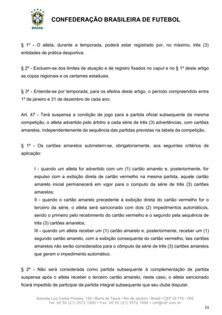CONFEDERAÇÃO BRASILEIRA DE FUTEBOL
Avenida Luiz Carlos Prestes, 130 • Barra da Tijuca • Rio de Janeiro • Brasil • CEP 22.775 - 055
Tel: 00 55 (21) 3572 1900 • Fax: 00 55 (21) 3572 1990 • cbf@cbf.com.br
33
§ 1º - O atleta, durante a temporada, poderá estar registrado por, no máximo, três (3)
entidades de prática desportiva.
§ 2º - Excluem-se dos limites de atuação e de registro fixados no caput e no § 1º deste artigo
as copas regionais e os certames estaduais.
§ 3º - Entende-se por temporada, para os efeitos deste artigo, o período compreendido entre
1º de janeiro e 31 de dezembro de cada ano.
Art. 47 - Terá suspensa a condição de jogo para a partida oficial subsequente da mesma
competição, o atleta advertido pelo árbitro a cada série de três (3) advertências, com cartões
amarelos, independentemente da sequência das partidas previstas na tabela da competição.
§ 1º - Os cartões amarelos submetem-se, obrigatoriamente, aos seguintes critérios de
aplicação:
I - quando um atleta for advertido com um (1) cartão amarelo e, posteriormente, for
expulso com a exibição direta de cartão vermelho na mesma partida, aquele cartão
amarelo inicial permanecerá em vigor para o computo da série de três (3) cartões
amarelos;
II - quando o cartão amarelo precedente à exibição direta do cartão vermelho for o
terceiro da série, o atleta será sancionado com dois (2) impedimentos automáticos,
sendo o primeiro pelo recebimento do cartão vermelho e o segundo pela sequência de
três (3) cartões amarelos;
III - quando um atleta receber um (1) cartão amarelo e, posteriormente, receber um (1)
segundo cartão amarelo, com a exibição consequente do cartão vermelho, tais cartões
amarelos não serão considerados para o cômputo da série de três (3) cartões amarelos
que geram o impedimento automático.
§ 2º - Não será considerada como partida subsequente à complementação de partida
suspensa após o atleta receber o terceiro cartão amarelo; neste caso, o atleta sancionado
ficará impedido de participar da partida integral subsequente que seu clube disputar.
 