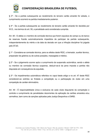 CONFEDERAÇÃO BRASILEIRA DE FUTEBOL
Avenida Luiz Carlos Prestes, 130 • Barra da Tijuca • Rio de Janeiro • Brasil • CEP 22.775 - 055
Tel: 00 55 (21) 3572 1900 • Fax: 00 55 (21) 3572 1990 • cbf@cbf.com.br
34
§ 3º - Se a partida subsequente ao recebimento do terceiro cartão amarelo for adiada, o
cumprimento ocorrerá na partida imediatamente posterior.
§ 4º - Se a partida subsequente ao recebimento do terceiro cartão amarelo for decidida por
W.O., nos termos do art. 56, a penalidade será considerada cumprida.
Art. 48 - O atleta e o membro de comissão técnica que forem expulsos de campo ou do banco
de reservas ficarão automaticamente impedidos de participar da partida subsequente,
independentemente do mérito e da data da decisão em que a infração disciplinar foi julgada
pelo STJD.
§ 1º - Considera-se comissão técnica, para os efeitos deste RGC, o treinador, auxiliar técnico,
preparador de goleiros ou de outras posições, massagista e médico.
§ 2º - Se o julgamento ocorrer após o cumprimento da suspensão automática, sendo o atleta
ou membro da comissão técnica suspenso, deduzir-se-á da pena imposta a partida não
disputada em consequência da expulsão.
§ 3º - Os impedimentos automáticos referidos no caput deste artigo e no art. 47 deste RGC
consideram-se extintos se findada a competição ou a participação do clube em uma
competição de caráter eliminatório.
Art. 49 - É responsabilidade única e exclusiva de cada clube disputante da competição o
controle e cumprimento de penalidades decorrentes da aplicação de cartões amarelos e/ou
vermelhos, bem como de sanções aplicadas pela Justiça Desportiva e CNRD.
 