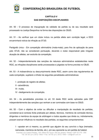 CONFEDERAÇÃO BRASILEIRA DE FUTEBOL
Avenida Luiz Carlos Prestes, 130 • Barra da Tijuca • Rio de Janeiro • Brasil • CEP 22.775 - 055
Tel: 00 55 (21) 3572 1900 • Fax: 00 55 (21) 3572 1990 • cbf@cbf.com.br
35
CAPÍTULO V
DAS DISPOSIÇÕES DISCIPLINARES
Art. 50 - O processo de impugnação da validade da partida ou de seu resultado será
processado na Justiça Desportiva na forma das disposições do CBJD.
Art. 51 - Ao verificar que um clube incluiu na partida atleta sem condição legal, a DCO
encaminhará notícia da infração ao STJD.
Parágrafo único - Em competição eliminatória (mata-mata), para fins de aplicação de pena
pelo STJD, não se considerará pontuação, devendo o clube responsável pela irregular
atuação de atletas, ser excluído da competição.
Art. 52 - Independentemente das sanções de natureza administrativa estabelecidas neste
RGC, as infrações disciplinares serão processadas e julgadas na forma prevista no CBJD.
Art. 53 - A inobservância ou descumprimento deste RGC, assim como dos regulamentos de
cada competição, sujeitará o infrator às seguintes penalidades administrativas:
I - proibição de registro de atletas;
II - advertência;
III - multa;
IV - desligamento da competição.
Art. 54 - As penalidades previstas no art. 53 deste RGC serão aplicadas pela CBF
independentemente das sanções que venham a ser cominadas com base no CBJD.
Art. 55 - Com o objetivo de evitar ou dificultar a manipulação de resultado de partidas,
considerar-se-á conduta ilícita praticada por atletas, técnicos, membros de comissão técnica,
dirigentes e membros da equipe de arbitragem e todos aqueles que direta ou, indiretamente,
possam exercer influência no resultado das partidas, os seguintes comportamentos:
I - apostar em si mesmo, ou permitir que alguém do seu convívio o faça (treinador,
namorada, membros da família, etc.), em seu oponente ou em partida de futebol;
 