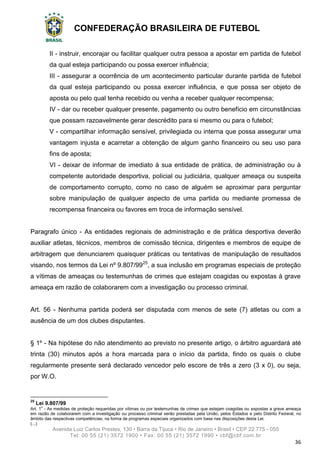 CONFEDERAÇÃO BRASILEIRA DE FUTEBOL
Avenida Luiz Carlos Prestes, 130 • Barra da Tijuca • Rio de Janeiro • Brasil • CEP 22.775 - 055
Tel: 00 55 (21) 3572 1900 • Fax: 00 55 (21) 3572 1990 • cbf@cbf.com.br
36
II - instruir, encorajar ou facilitar qualquer outra pessoa a apostar em partida de futebol
da qual esteja participando ou possa exercer influência;
III - assegurar a ocorrência de um acontecimento particular durante partida de futebol
da qual esteja participando ou possa exercer influência, e que possa ser objeto de
aposta ou pelo qual tenha recebido ou venha a receber qualquer recompensa;
IV - dar ou receber qualquer presente, pagamento ou outro benefício em circunstâncias
que possam razoavelmente gerar descrédito para si mesmo ou para o futebol;
V - compartilhar informação sensível, privilegiada ou interna que possa assegurar uma
vantagem injusta e acarretar a obtenção de algum ganho financeiro ou seu uso para
fins de aposta;
VI - deixar de informar de imediato à sua entidade de prática, de administração ou à
competente autoridade desportiva, policial ou judiciária, qualquer ameaça ou suspeita
de comportamento corrupto, como no caso de alguém se aproximar para perguntar
sobre manipulação de qualquer aspecto de uma partida ou mediante promessa de
recompensa financeira ou favores em troca de informação sensível.
Paragrafo único - As entidades regionais de administração e de prática desportiva deverão
auxiliar atletas, técnicos, membros de comissão técnica, dirigentes e membros de equipe de
arbitragem que denunciarem quaisquer práticas ou tentativas de manipulação de resultados
visando, nos termos da Lei nº 9.807/9925
, a sua inclusão em programas especiais de proteção
a vítimas de ameaças ou testemunhas de crimes que estejam coagidas ou expostas à grave
ameaça em razão de colaborarem com a investigação ou processo criminal.
Art. 56 - Nenhuma partida poderá ser disputada com menos de sete (7) atletas ou com a
ausência de um dos clubes disputantes.
§ 1º - Na hipótese do não atendimento ao previsto no presente artigo, o árbitro aguardará até
trinta (30) minutos após a hora marcada para o início da partida, findo os quais o clube
regularmente presente será declarado vencedor pelo escore de três a zero (3 x 0), ou seja,
por W.O.
25
Lei 9.807/99
Art. 1o
- As medidas de proteção requeridas por vítimas ou por testemunhas de crimes que estejam coagidas ou expostas a grave ameaça
em razão de colaborarem com a investigação ou processo criminal serão prestadas pela União, pelos Estados e pelo Distrito Federal, no
âmbito das respectivas competências, na forma de programas especiais organizados com base nas disposições desta Lei.
(...)
 