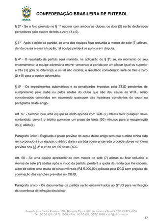 CONFEDERAÇÃO BRASILEIRA DE FUTEBOL
Avenida Luiz Carlos Prestes, 130 • Barra da Tijuca • Rio de Janeiro • Brasil • CEP 22.775 - 055
Tel: 00 55 (21) 3572 1900 • Fax: 00 55 (21) 3572 1990 • cbf@cbf.com.br
37
§ 2º - Se o fato previsto no § 1º ocorrer com ambos os clubes, os dois (2) serão declarados
perdedores pelo escore de três a zero (3 x 0).
§ 3º - Após o início da partida, se uma das equipes ficar reduzida a menos de sete (7) atletas,
dando causa a essa situação, tal equipe perderá os pontos em disputa.
§ 4º - O resultado da partida será mantido, na aplicação do § 3º, se, no momento do seu
encerramento, a equipe adversária estiver vencendo a partida por um placar igual ou superior
a três (3) gols de diferença; e se tal não ocorrer, o resultado considerado será de três a zero
(3 x 0) para a equipe adversária.
§ 5º - Os impedimentos automáticos e as penalidades impostas pelo STJD pendentes de
cumprimento pelo clube ou pelos atletas do clube que não deu causa ao W.O., serão
considerados cumpridos em ocorrendo quaisquer das hipóteses constantes do caput ou
parágrafos deste artigo.
Art. 57 - Sempre que uma equipe atuando apenas com sete (7) atletas tiver qualquer deles
contundido, deverá o árbitro conceder um prazo de trinta (30) minutos para a recuperação
do(s) atleta(s).
Parágrafo único - Esgotado o prazo previsto no caput deste artigo sem que o atleta tenha sido
reincorporado à sua equipe, o árbitro dará a partida como encerrada procedendo-se na forma
prevista nos §§ 3º e 4º do art. 56 deste RGC.
Art. 58 - Se uma equipe apresentar-se com menos de sete (7) atletas ou ficar reduzida a
menos de sete (7) atletas após o início da partida, perderá a quota da renda que lhe caberia,
além de sofrer uma multa de cinco mil reais (R$ 5.000,00) aplicada pela DCO sem prejuízo da
cominação das sanções previstas no CBJD.
Parágrafo único - Os documentos da partida serão encaminhados ao STJD para verificação
da ocorrência de infração disciplinar.
 