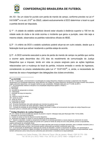 CONFEDERAÇÃO BRASILEIRA DE FUTEBOL
Avenida Luiz Carlos Prestes, 130 • Barra da Tijuca • Rio de Janeiro • Brasil • CEP 22.775 - 055
Tel: 00 55 (21) 3572 1900 • Fax: 00 55 (21) 3572 1990 • cbf@cbf.com.br
39
Art. 63 - Se um clube for punido com perda de mando de campo, conforme previsto na Lei nº
9.615/9826
e no art. 21327
do CBJD, caberá exclusivamente à DCO determinar o local no qual
a partida deverá ser disputada.
§ 1º - A cidade do estádio substituto deverá estar situada à distância superior a 100 km da
cidade sede do clube e de onde ocorreu o incidente que gerou a punição, caso não seja a
mesma cidade, observados os padrões rodoviários oficiais do IBGE.
§ 2º - A critério da DCO o estádio substituto poderá situar-se em outro estado, desde que a
federação local que estiver recebendo a partida esteja de acordo.
§ 3º - A DCO somente executará a pena de perda de mando de campo na partida que venha
a ocorrer após decorridos dez (10) dias do recebimento de comunicação da Justiça
Desportiva que a impuser, tendo em vista os prazos exigíveis para as ações logísticas
relacionadas com a mudança do local da partida, inclusive emissão e venda de ingressos,
considerando os prazos estabelecidos pela Lei nº 10.671/0328
, e, ainda, a necessidade de
reservas de voos e hospedagem das delegações dos clubes envolvidos.
26
Lei 9.615/98
Art. 50 - A organização, o funcionamento e as atribuições da Justiça Desportiva, limitadas ao processo e julgamento das infrações
disciplinares e às competições desportivas, serão definidos nos Códigos de Justiça Desportiva, facultando-se às ligas constituir seus próprios
órgãos judicantes desportivos, com atuação restrita às suas competições. (Redação dada pela Lei nº 12.395, de 2011).
§ 1o
- As transgressões relativas à disciplina e às competições desportivas sujeitam o infrator a:
I - advertência;
II - eliminação;
III - exclusão de campeonato ou torneio;
IV - indenização;
V - interdição de praça de desportos;
VI - multa;
VII - perda do mando do campo;
VIII - perda de pontos;
IX - perda de renda;
X - suspensão por partida;
XI - suspensão por prazo.
§ 2o
- As penas disciplinares não serão aplicadas aos menores de quatorze anos.
§ 3o
- As penas pecuniárias não serão aplicadas a atletas não profissionais.
§ 4o
- Compete às entidades de administração do desporto promover o custeio do funcionamento dos órgãos da Justiça Desportiva que
funcionem junto a si. (Incluído pela Lei nº 9.981, de 2000)
27
Código Brasileiro de Justiça Desportiva
Art. 213 - Deixar de tomar providências capazes de prevenir e reprimir: (Redação dada pela Resolução CNE nº 29 de 2009).
I - desordens em sua praça de desporto;
II - invasão do campo ou local da disputa do evento desportivo;
III - lançamento de objetos no campo ou local da disputa do evento desportivo.
§ 1o
- Quando a desordem, invasão ou lançamento de objeto for de elevada gravidade ou causar prejuízo ao andamento do evento
desportivo, a entidade de prática poderá ser punida com a perda do mando de campo de uma a dez partidas, provas ou equivalentes,
quando participante da competição oficial.
§ 2o
- Causo a desordem, invasão ou lançamento de objeto seja feito pela torcida da entidade adversária, tanto a entidade mandante como a
entidade adversária serão puníveis, mas somente quando comprovado que também contribuíram para o fato.
§ 3o
- A comprovação da identificação e detenção dos autores da desordem, invasão ou lançamento de objetos, com apresentação à
autoridade policial competente e registro de boletim de ocorrência contemporâneo ao evento, exime a entidade de responsabilidade, sendo
também admissíveis outros meios de prova suficientes para demonstrar a inexistência de responsabilidade.
 