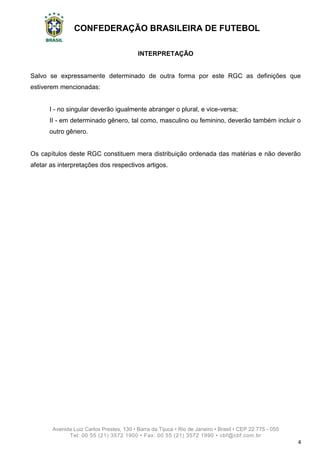 CONFEDERAÇÃO BRASILEIRA DE FUTEBOL
Avenida Luiz Carlos Prestes, 130 • Barra da Tijuca • Rio de Janeiro • Brasil • CEP 22.775 - 055
Tel: 00 55 (21) 3572 1900 • Fax: 00 55 (21) 3572 1990 • cbf@cbf.com.br
4
INTERPRETAÇÃO
Salvo se expressamente determinado de outra forma por este RGC as definições que
estiverem mencionadas:
I - no singular deverão igualmente abranger o plural, e vice-versa;
II - em determinado gênero, tal como, masculino ou feminino, deverão também incluir o
outro gênero.
Os capítulos deste RGC constituem mera distribuição ordenada das matérias e não deverão
afetar as interpretações dos respectivos artigos.
 