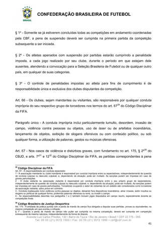 CONFEDERAÇÃO BRASILEIRA DE FUTEBOL
Avenida Luiz Carlos Prestes, 130 • Barra da Tijuca • Rio de Janeiro • Brasil • CEP 22.775 - 055
Tel: 00 55 (21) 3572 1900 • Fax: 00 55 (21) 3572 1990 • cbf@cbf.com.br
41
§ 1º - Somente se já estiverem concluídas todas as competições em andamento coordenadas
pela CBF, a pena de suspensão deverá ser cumprida na primeira partida da competição
subsequente a ser iniciada.
§ 2º - Os atletas apenados com suspensão por partidas estarão cumprindo a penalidade
imposta, a cada jogo realizado por seu clube, durante o período em que estejam dele
ausentes, atendendo a convocação para a Seleção Brasileira de Futebol ou de qualquer outro
país, em qualquer de suas categorias.
§ 3º - O controle de penalidades impostas ao atleta para fins de cumprimento é de
responsabilidade única e exclusiva dos clubes disputantes da competição.
Art. 66 - Os clubes, sejam mandantes ou visitantes, são responsáveis por qualquer conduta
imprópria do seu respectivo grupo de torcedores nos termos do art. 6729
do Código Disciplinar
da FIFA.
Parágrafo único - A conduta imprópria inclui particularmente tumulto, desordem, invasão de
campo, violência contra pessoas ou objetos, uso de laser ou de artefatos incendiários,
lançamento de objetos, exibição de slogans ofensivos ou com conteúdo político, ou sob
qualquer forma, a utilização de palavras, gestos ou músicas ofensivas.
Art. 67 - Nos casos de violência e distúrbios graves, com fundamento no art. 175, § 2º30
do
CBJD, e arts. 7º31
e 1232
do Código Disciplinar da FIFA, as partidas correspondentes à pena
29
Código Disciplinar da FIFA
Art. 67 - A responsabilidade por conduta espectador
1 - A associação mandante ou clube mandante é responsável por conduta imprópria entre os espectadores, independentemente da questão
de conduta culposa ou descuido culpável, e, dependendo da situação, pode ser multado. As sanções podem ser impostas em caso de
graves perturbações.
2 - O clube visitante ou associação visitante é responsável por conduta imprópria entre o seu próprio grupo de espectadores,
independentemente da questão de conduta culposa ou descuido culpável, e, dependendo da situação, pode ser multado. As sanções podem
ser impostas em caso de graves perturbações. Torcedores ocupando o setor de visitantes de um estádio são considerados como torcedores
da associação visitante, salvo prova em contrário.
3 - Conduta inadequada inclui violência contra pessoas ou objetos, deixando fora dispositivos incendiários, atirar mísseis, exibir insultos ou
slogans ou políticos de qualquer forma, proferindo palavras ofensivas ou sons, ou invadir o campo.
4 - As responsabilidades descritas nos parágrafos 1 e 2 também incluem jogos disputados em campo neutro, especialmente durante as
competições finais.
30
Código Brasileiro de Justiça Desportiva
Art. 175 - A entidade de prática punida com a perda de mando de campo fica obrigada a disputar suas partidas, provas ou equivalentes, na
mesma competição em que ocorreu a infração.
§ 1o
- Quando a perda de mando de campo não puder ser cumprida na mesma competição, deverá ser cumprida em competição
subsequente da mesma natureza, independentemente da forma de disputa.
 