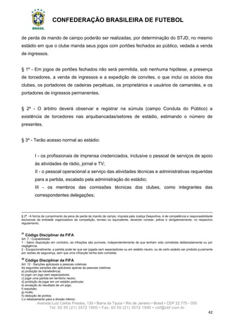 CONFEDERAÇÃO BRASILEIRA DE FUTEBOL
Avenida Luiz Carlos Prestes, 130 • Barra da Tijuca • Rio de Janeiro • Brasil • CEP 22.775 - 055
Tel: 00 55 (21) 3572 1900 • Fax: 00 55 (21) 3572 1990 • cbf@cbf.com.br
42
de perda de mando de campo poderão ser realizadas, por determinação do STJD, no mesmo
estádio em que o clube manda seus jogos com portões fechados ao público, vedada a venda
de ingressos.
§ 1º - Em jogos de portões fechados não será permitida, sob nenhuma hipótese, a presença
de torcedores, a venda de ingressos e a expedição de convites, o que inclui os sócios dos
clubes, os portadores de cadeiras perpétuas, os proprietários e usuários de camarotes, e os
portadores de ingressos permanentes.
§ 2º - O árbitro deverá observar e registrar na súmula (campo Conduta do Público) a
existência de torcedores nas arquibancadas/setores de estádio, estimando o número de
presentes.
§ 3º - Terão acesso normal ao estádio:
I - os profissionais de imprensa credenciados, inclusive o pessoal de serviços de apoio
às atividades de rádio, jornal e TV;
II - o pessoal operacional a serviço das atividades técnicas e administrativas requeridas
para a partida, escalado pela administração do estádio;
III - os membros das comissões técnicas dos clubes, como integrantes das
correspondentes delegações;
§ 2o
- A forma de cumprimento da pena de perda de mando de campo, imposta pela Justiça Desportiva, é de competência e responsabilidade
exclusivas da entidade organizadora da competição, torneio ou equivalente, devendo constar, prévia e obrigatoriamente, no respectivo
regulamento.
31
Código Disciplinar da FIFA
Art. 7 - Culpabilidade
1 - Salvo disposição em contrário, as infrações são puníveis, independentemente de que tenham sido cometidas deliberadamente ou por
negligência.
2 - Excepcionalmente, a partida pode ter que ser jogada sem espectadores ou em estádio neutro, ou de certo estádio ser proibido puramente
por razões de segurança, sem que uma infracção tenha sido cometida.
32
Código Disciplinar da FIFA
Art. 12 - Sanções aplicáveis a pessoas coletivas
As seguintes sanções são aplicáveis apenas às pessoas coletivas
a) proibição de transferência;
b) jogar um jogo sem espectadores;
c) jogar uma partida em território neutro;
d) proibição de jogar em um estádio particular;
e) anulação do resultado de um jogo;
f) expulsão;
g) multa;
h) dedução de pontos;
i) o rebaixamento para a divisão inferior.
 