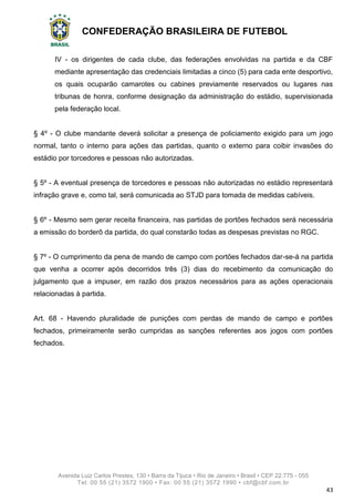 CONFEDERAÇÃO BRASILEIRA DE FUTEBOL
Avenida Luiz Carlos Prestes, 130 • Barra da Tijuca • Rio de Janeiro • Brasil • CEP 22.775 - 055
Tel: 00 55 (21) 3572 1900 • Fax: 00 55 (21) 3572 1990 • cbf@cbf.com.br
43
IV - os dirigentes de cada clube, das federações envolvidas na partida e da CBF
mediante apresentação das credenciais limitadas a cinco (5) para cada ente desportivo,
os quais ocuparão camarotes ou cabines previamente reservados ou lugares nas
tribunas de honra, conforme designação da administração do estádio, supervisionada
pela federação local.
§ 4º - O clube mandante deverá solicitar a presença de policiamento exigido para um jogo
normal, tanto o interno para ações das partidas, quanto o externo para coibir invasões do
estádio por torcedores e pessoas não autorizadas.
§ 5º - A eventual presença de torcedores e pessoas não autorizadas no estádio representará
infração grave e, como tal, será comunicada ao STJD para tomada de medidas cabíveis.
§ 6º - Mesmo sem gerar receita financeira, nas partidas de portões fechados será necessária
a emissão do borderô da partida, do qual constarão todas as despesas previstas no RGC.
§ 7º - O cumprimento da pena de mando de campo com portões fechados dar-se-á na partida
que venha a ocorrer após decorridos três (3) dias do recebimento da comunicação do
julgamento que a impuser, em razão dos prazos necessários para as ações operacionais
relacionadas à partida.
Art. 68 - Havendo pluralidade de punições com perdas de mando de campo e portões
fechados, primeiramente serão cumpridas as sanções referentes aos jogos com portões
fechados.
 