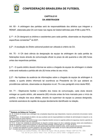 CONFEDERAÇÃO BRASILEIRA DE FUTEBOL
Avenida Luiz Carlos Prestes, 130 • Barra da Tijuca • Rio de Janeiro • Brasil • CEP 22.775 - 055
Tel: 00 55 (21) 3572 1900 • Fax: 00 55 (21) 3572 1990 • cbf@cbf.com.br
44
CAPÍTULO VI
DA ARBITRAGEM
Art. 69 - A arbitragem das partidas será de responsabilidade dos árbitros que integram a
RENAF, elaborada pela CA com base nas regras de futebol definidas pelo IFAB e pela FIFA.
§ 1º - A CA designará os árbitros e assistentes para cada partida, observadas as disposições
específicas constantes33
do EDT.
§ 2º - A escalação do Árbitro adicional poderá ser utilizada à critério da CA.
Art. 70 - A CA dará ciência da designação da equipe de arbitragem de cada partida às
federações locais através de comunicação oficial no prazo de até quarenta e oito (48) horas
antes das respectivas partidas.
§ 1º - O quarto árbitro deverá informar-se sobre a chegada da equipe de arbitragem à cidade
onde será realizada a partida até oito (8) horas antes do seu início.
§ 2º - Na hipótese da ausência de informações sobre a chegada da equipe de arbitragem à
cidade, o quarto árbitro informará tal ocorrência ao Presidente da CA que adotará as
providências cabíveis, observadas os dispostos no art. 74 e seu parágrafo único deste RGC.
Art. 71 - Objetivando facilitar o trabalho dos meios de comunicação, cada clube deverá
entregar ao quarto árbitro, até sessenta (60) minutos antes da hora marcada para o início da
partida, a relação dos seus atletas, através do supervisor da equipe ou pessoa designada,
contendo assinatura do capitão da equipe devidamente identificado na relação.
33
Estatuto de Defesa do Torcedor
Art. 30 - É direito do torcedor que a arbitragem das competições desportivas seja independente, imparcial, previamente remunerada e isenta
de pressões.
Parágrafo único - A remuneração do árbitro e de seus auxiliares será de responsabilidade da entidade de administração do desporto ou da
liga organizadora do evento esportivo.
Art. 31 - A entidade detentora do mando do jogo e seus dirigentes deverão convocar os agentes públicos de segurança visando a garantia da
integridade física do árbitro e de seus auxiliares.
Art. 31-A - É dever das entidades de administração do desporto contratar seguro de vida e acidentes pessoais, tendo como beneficiária a
equipe de arbitragem, quando exclusivamente no exercício dessa atividade. (Incluído pela Lei nº 12.299, de 2010).
Art. 32 - É direito do torcedor que os árbitros de cada partida sejam escolhidos mediante sorteio, dentre aqueles previamente selecionados.
§ 1o
- O sorteio será realizado no mínimo quarenta e oito horas antes de cada rodada, em local e data previamente definidos.
§ 2o
- O sorteio será aberto ao público, garantida sua ampla divulgação.
 