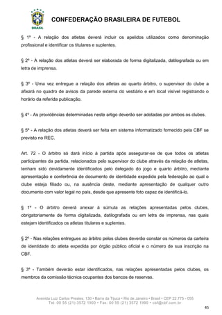 CONFEDERAÇÃO BRASILEIRA DE FUTEBOL
Avenida Luiz Carlos Prestes, 130 • Barra da Tijuca • Rio de Janeiro • Brasil • CEP 22.775 - 055
Tel: 00 55 (21) 3572 1900 • Fax: 00 55 (21) 3572 1990 • cbf@cbf.com.br
45
§ 1º - A relação dos atletas deverá incluir os apelidos utilizados como denominação
profissional e identificar os titulares e suplentes.
§ 2º - A relação dos atletas deverá ser elaborada de forma digitalizada, datilografada ou em
letra de imprensa.
§ 3º - Uma vez entregue a relação dos atletas ao quarto árbitro, o supervisor do clube a
afixará no quadro de avisos da parede externa do vestiário e em local visível registrando o
horário da referida publicação.
§ 4º - As providências determinadas neste artigo deverão ser adotadas por ambos os clubes.
§ 5º - A relação dos atletas deverá ser feita em sistema informatizado fornecido pela CBF se
previsto no REC.
Art. 72 - O árbitro só dará início à partida após assegurar-se de que todos os atletas
participantes da partida, relacionados pelo supervisor do clube através da relação de atletas,
tenham sido devidamente identificados pelo delegado do jogo e quarto árbitro, mediante
apresentação e conferência de documento de identidade expedido pela federação ao qual o
clube esteja filiado ou, na ausência deste, mediante apresentação de qualquer outro
documento com valor legal no país, desde que apresente foto capaz de identificá-lo.
§ 1º - O árbitro deverá anexar à súmula as relações apresentadas pelos clubes,
obrigatoriamente de forma digitalizada, datilografada ou em letra de imprensa, nas quais
estejam identificados os atletas titulares e suplentes.
§ 2º - Nas relações entregues ao árbitro pelos clubes deverão constar os números da carteira
de identidade do atleta expedida por órgão público oficial e o número de sua inscrição na
CBF.
§ 3º - Também deverão estar identificados, nas relações apresentadas pelos clubes, os
membros da comissão técnica ocupantes dos bancos de reservas.
 