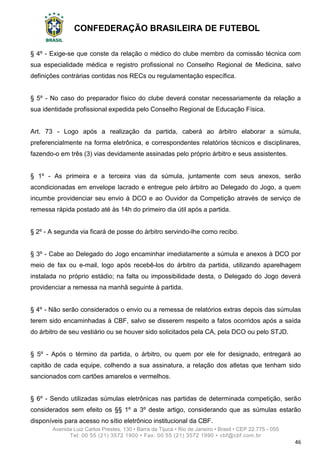 CONFEDERAÇÃO BRASILEIRA DE FUTEBOL
Avenida Luiz Carlos Prestes, 130 • Barra da Tijuca • Rio de Janeiro • Brasil • CEP 22.775 - 055
Tel: 00 55 (21) 3572 1900 • Fax: 00 55 (21) 3572 1990 • cbf@cbf.com.br
46
§ 4º - Exige-se que conste da relação o médico do clube membro da comissão técnica com
sua especialidade médica e registro profissional no Conselho Regional de Medicina, salvo
definições contrárias contidas nos RECs ou regulamentação específica.
§ 5º - No caso do preparador físico do clube deverá constar necessariamente da relação a
sua identidade profissional expedida pelo Conselho Regional de Educação Física.
Art. 73 - Logo após a realização da partida, caberá ao árbitro elaborar a súmula,
preferencialmente na forma eletrônica, e correspondentes relatórios técnicos e disciplinares,
fazendo-o em três (3) vias devidamente assinadas pelo próprio árbitro e seus assistentes.
§ 1º - As primeira e a terceira vias da súmula, juntamente com seus anexos, serão
acondicionadas em envelope lacrado e entregue pelo árbitro ao Delegado do Jogo, a quem
incumbe providenciar seu envio à DCO e ao Ouvidor da Competição através de serviço de
remessa rápida postado até às 14h do primeiro dia útil após a partida.
§ 2º - A segunda via ficará de posse do árbitro servindo-lhe como recibo.
§ 3º - Cabe ao Delegado do Jogo encaminhar imediatamente a súmula e anexos à DCO por
meio de fax ou e-mail, logo após recebê-los do árbitro da partida, utilizando aparelhagem
instalada no próprio estádio; na falta ou impossibilidade desta, o Delegado do Jogo deverá
providenciar a remessa na manhã seguinte à partida.
§ 4º - Não serão considerados o envio ou a remessa de relatórios extras depois das súmulas
terem sido encaminhadas à CBF, salvo se disserem respeito a fatos ocorridos após a saída
do árbitro de seu vestiário ou se houver sido solicitados pela CA, pela DCO ou pelo STJD.
§ 5º - Após o término da partida, o árbitro, ou quem por ele for designado, entregará ao
capitão de cada equipe, colhendo a sua assinatura, a relação dos atletas que tenham sido
sancionados com cartões amarelos e vermelhos.
§ 6º - Sendo utilizadas súmulas eletrônicas nas partidas de determinada competição, serão
considerados sem efeito os §§ 1º a 3º deste artigo, considerando que as súmulas estarão
disponíveis para acesso no sítio eletrônico institucional da CBF.
 