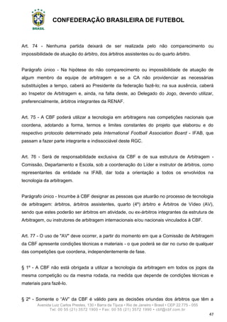 CONFEDERAÇÃO BRASILEIRA DE FUTEBOL
Avenida Luiz Carlos Prestes, 130 • Barra da Tijuca • Rio de Janeiro • Brasil • CEP 22.775 - 055
Tel: 00 55 (21) 3572 1900 • Fax: 00 55 (21) 3572 1990 • cbf@cbf.com.br
47
Art. 74 - Nenhuma partida deixará de ser realizada pelo não comparecimento ou
impossibilidade de atuação do árbitro, dos árbitros assistentes ou do quarto árbitro.
Parágrafo único - Na hipótese do não comparecimento ou impossibilidade de atuação de
algum membro da equipe de arbitragem e se a CA não providenciar as necessárias
substituições a tempo, caberá ao Presidente da federação fazê-lo; na sua ausência, caberá
ao Inspetor de Arbitragem e, ainda, na falta deste, ao Delegado do Jogo, devendo utilizar,
preferencialmente, árbitros integrantes da RENAF.
Art. 75 - A CBF poderá utilizar a tecnologia em arbitragens nas competições nacionais que
coordena, adotando a forma, termos e limites constantes do projeto que elaborou e do
respectivo protocolo determinado pela International Football Association Board - IFAB, que
passam a fazer parte integrante e indissociável deste RGC.
Art. 76 - Será de responsabilidade exclusiva da CBF e de sua estrutura de Arbitragem -
Comissão, Departamento e Escola, sob a coordenação do Líder e instrutor de árbitros, como
representantes da entidade na IFAB, dar toda a orientação a todos os envolvidos na
tecnologia da arbitragem.
Parágrafo único - Incumbe à CBF designar as pessoas que atuarão no processo de tecnologia
de arbitragem: árbitros, árbitros assistentes, quarto (4º) árbitro e Árbitros de Vídeo (AV),
sendo que estes poderão ser árbitros em atividade, ou ex-árbitros integrantes da estrutura de
Arbitragem, ou instrutores de arbitragem internacionais e/ou nacionais vinculados à CBF.
Art. 77 - O uso de "AV" deve ocorrer, a partir do momento em que a Comissão de Arbitragem
da CBF apresente condições técnicas e materiais - o que poderá se dar no curso de qualquer
das competições que coordena, independentemente de fase.
§ 1º - A CBF não está obrigada a utilizar a tecnologia da arbitragem em todos os jogos da
mesma competição ou da mesma rodada, na medida que depende de condições técnicas e
materiais para fazê-lo.
§ 2º - Somente o “AV” da CBF é válido para as decisões oriundas dos árbitros que têm a
 