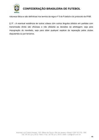 CONFEDERAÇÃO BRASILEIRA DE FUTEBOL
Avenida Luiz Carlos Prestes, 130 • Barra da Tijuca • Rio de Janeiro • Brasil • CEP 22.775 - 055
Tel: 00 55 (21) 3572 1900 • Fax: 00 55 (21) 3572 1990 • cbf@cbf.com.br
48
natureza fática e são definitivas nos termos da regra nº 5 do Futebol e do protocolo da IFAB.
§ 3º - A eventual existência de outros vídeos com outros ângulos obtidos em partidas com
transmissão direta são oficiosas e não afetarão as decisões da arbitragem, seja para
impugnação do resultado, seja para obter qualquer espécie de reparação pelos clubes
disputantes ou por terceiros.
 
