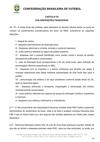 CONFEDERAÇÃO BRASILEIRA DE FUTEBOL
Avenida Luiz Carlos Prestes, 130 • Barra da Tijuca • Rio de Janeiro • Brasil • CEP 22.775 - 055
Tel: 00 55 (21) 3572 1900 • Fax: 00 55 (21) 3572 1990 • cbf@cbf.com.br
49
CAPÍTULO VII
DAS DISPOSIÇÕES FINANCEIRAS
Art. 78 - A renda bruta das partidas, após deduzidos os devidos tributos dentre os quais se
incluem os recolhimentos previdenciários em favor do INSS, submete-se às seguintes
deduções:
I - aluguel de campo;
II - despesas administrativas da federação local;
III - Despesas referentes a controle, emissão e venda de ingressos;
III - custo (prêmio) referente ao seguro do público presente;
IV - despesas com o pessoal identificado como quadro móvel a serviço da partida,
devidamente justificadas e comprovadas;
V - taxa da federação local correspondente a 5% da renda bruta, salvo definição de
porcentagem diferente especificada no REC;
VI - despesas com os materiais e o exame antidoping que deverão ser pagas à
empresa responsável pela coleta mediante apresentação de nota fiscal logo após a
partida;
VII - remuneração dos árbitros e de seus assistentes conforme tabela oficial da CA,
após os descontos legais;
VIII - despesas referentes a transporte, hospedagem e alimentação dos árbitros
necessariamente comprovadas;
IX - custo (prêmio) referente aos seguros da equipe de arbitragem (árbitros, assistentes
e reservas);
X - despesas com médicos, enfermeiros e ambulâncias.
§ 1º - O não cumprimento das disposições financeiras contidas neste RGC implica suspensão
administrativa do recebimento de taxas, cotas e de toda e qualquer remessa financeira pela
CBF a que os clubes fazem jus, sem prejuízo das sanções aplicáveis ao infrator pela Justiça
Desportiva.
§ 2º - Nenhuma federação poderá reter da cota de cada clube quaisquer quantias alheias às
que não se refiram a despesas previstas neste RGC, salvo por eles autorizado, ou ainda, por
 
