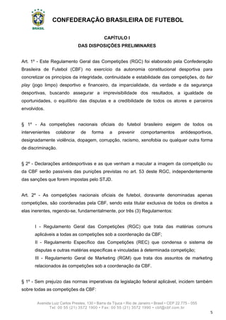 CONFEDERAÇÃO BRASILEIRA DE FUTEBOL
Avenida Luiz Carlos Prestes, 130 • Barra da Tijuca • Rio de Janeiro • Brasil • CEP 22.775 - 055
Tel: 00 55 (21) 3572 1900 • Fax: 00 55 (21) 3572 1990 • cbf@cbf.com.br
5
CAPÍTULO I
DAS DISPOSIÇÕES PRELIMINARES
Art. 1º - Este Regulamento Geral das Competições (RGC) foi elaborado pela Confederação
Brasileira de Futebol (CBF) no exercício da autonomia constitucional desportiva para
concretizar os princípios da integridade, continuidade e estabilidade das competições, do fair
play (jogo limpo) desportivo e financeiro, da imparcialidade, da verdade e da segurança
desportivas, buscando assegurar a imprevisibilidade dos resultados, a igualdade de
oportunidades, o equilíbrio das disputas e a credibilidade de todos os atores e parceiros
envolvidos.
§ 1º - As competições nacionais oficiais do futebol brasileiro exigem de todos os
intervenientes colaborar de forma a prevenir comportamentos antidesportivos,
designadamente violência, dopagem, corrupção, racismo, xenofobia ou qualquer outra forma
de discriminação.
§ 2º - Declarações antidesportivas e as que venham a macular a imagem da competição ou
da CBF serão passíveis das punições previstas no art. 53 deste RGC, independentemente
das sanções que forem impostas pelo STJD.
Art. 2º - As competições nacionais oficiais de futebol, doravante denominadas apenas
competições, são coordenadas pela CBF, sendo esta titular exclusiva de todos os direitos a
elas inerentes, regendo-se, fundamentalmente, por três (3) Regulamentos:
I - Regulamento Geral das Competições (RGC) que trata das matérias comuns
aplicáveis a todas as competições sob a coordenação da CBF;
II - Regulamento Específico das Competições (REC) que condensa o sistema de
disputas e outras matérias específicas e vinculadas à determinada competição;
III - Regulamento Geral de Marketing (RGM) que trata dos assuntos de marketing
relacionados às competições sob a coordenação da CBF.
§ 1º - Sem prejuízo das normas imperativas da legislação federal aplicável, incidem também
sobre todas as competições da CBF:
 