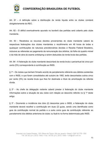 CONFEDERAÇÃO BRASILEIRA DE FUTEBOL
Avenida Luiz Carlos Prestes, 130 • Barra da Tijuca • Rio de Janeiro • Brasil • CEP 22.775 - 055
Tel: 00 55 (21) 3572 1900 • Fax: 00 55 (21) 3572 1990 • cbf@cbf.com.br
51
Art. 81 - A definição sobre a distribuição da renda líquida entre os clubes constará
obrigatoriamente do REC.
Art. 82 - O déficit eventualmente apurado no borderô das partidas será coberto pelo clube
mandante.
Art. 83 - Recebidos os recursos devidos provenientes do clube mandante caberá às
respectivas federações dos clubes mandantes o recolhimento em 48 horas de todas e
quaisquer contribuições de natureza previdenciárias devidas à Receita Federal Brasileira,
inclusive as referentes ao pagamento da remuneração dos árbitros, da folha do quadro móvel
e da mão de obra do exame antidoping a serem deduzidas da renda bruta das partidas.
Art. 84 - A federação do clube mandante descontará da renda bruta o percentual de cinco por
cento (5%) correspondente à contribuição ao INSS.
§ 1º - Os clubes que tenham firmado acordo de parcelamento referente aos débitos existentes
com o INSS, e que foram consolidados até outubro de 1992, terão descontados outros cinco
por cento (5%) da receita bruta que lhes for destinada a título de amortização da referida
dívida.
§ 2º - Ao chefe da delegação visitante caberá prestar à federação do clube mandante
informações sobre a situação de seu clube com relação ao desconto referido no § 1º deste
artigo.
§ 3º - Ocorrendo a incidência dos dois (2) descontos para o INSS, a federação do clube
mandante deverá recolher a contribuição em duas (2) guias, sendo uma identificada como
guia da contribuição normal da partida e a outra como guia da contribuição referente ao
parcelamento dos débitos anteriores do clube; ou fazê-lo na forma determinada pelo INSS.
 