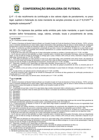 CONFEDERAÇÃO BRASILEIRA DE FUTEBOL
Avenida Luiz Carlos Prestes, 130 • Barra da Tijuca • Rio de Janeiro • Brasil • CEP 22.775 - 055
Tel: 00 55 (21) 3572 1900 • Fax: 00 55 (21) 3572 1990 • cbf@cbf.com.br
52
§ 4º - O não recolhimento da contribuição e dos valores objeto de parcelamento, no prazo
legal, sujeitará à federação do clube mandante às sanções previstas na Lei nº 8.212/9134
e
legislação subsequente35
.
Art. 85 - Os ingressos das partidas serão emitidos pelo clube mandante, a quem incumbe
também definir fornecedores, carga, valores, emissão, locais e procedimento de venda,
34
Lei 8.212/91
Art. 32 - A empresa é também obrigada a:
(...)
IV - declarar à Secretaria da Receita Federal do Brasil e ao Conselho Curador do Fundo de Garantia do Tempo de Serviço - FGTS, na forma,
prazo e condições estabelecidos por esses órgãos, dados relacionados a fatos geradores, base de cálculo e valores devidos da contribuição
previdenciária e outras informações de interesse do INSS ou do Conselho Curador do FGTS; (Redação dada pela Lei nº 11.941, de 2009)
Art. 32-A - O contribuinte que deixar de apresentar a declaração de que trata o inciso IV do caput do art. 32 desta Lei no prazo fixado ou que
a apresentar com incorreções ou omissões será intimado a apresentá-la ou a prestar esclarecimentos e sujeitar-se-á às seguintes multas:
(Incluído pela Lei nº 11.941, de 2009).
I - de R$ 20,00 (vinte reais) para cada grupo de 10 (dez) informações incorretas ou omitidas; e (Incluído pela Lei nº 11.941, de 2009).
II - de 2% (dois por cento) ao mês-calendário ou fração, incidentes sobre o montante das contribuições informadas, ainda que integralmente
pagas, no caso de falta de entrega da declaração ou entrega após o prazo, limitada a 20% (vinte por cento), observado o disposto no § 3o
deste artigo. (Incluído pela Lei nº 11.941, de 2009).
§ 1o
- Para efeito de aplicação da multa prevista no inciso II do caput deste artigo, será considerado como termo inicial o dia seguinte ao
término do prazo fixado para entrega da declaração e como termo final a data da efetiva entrega ou, no caso de não-apresentação, a data da
lavratura do auto de infração ou da notificação de lançamento. (Incluído pela Lei nº 11.941, de 2009).
§ 2o
- Observado o disposto no § 3o
deste artigo, as multas serão reduzidas: (Incluído pela Lei nº 11.941, de 2009).
I - à metade, quando a declaração for apresentada após o prazo, mas antes de qualquer procedimento de ofício; ou (Incluído pela Lei nº
11.941, de 2009).
II - a 75% (setenta e cinco por cento), se houver apresentação da declaração no prazo fixado em intimação. (Incluído pela Lei nº 11.941, de
2009).
§ 3o
- A multa mínima a ser aplicada será de: (Incluído pela Lei nº 11.941, de 2009).
I - R$ 200,00 (duzentos reais), tratando-se de omissão de declaração sem ocorrência de fatos geradores de contribuição previdenciária; e
(Incluído pela Lei nº 11.941, de 2009).
II - R$ 500,00 (quinhentos reais), nos demais casos. (Incluído pela Lei nº 11.941, de 2009).
35
Lei 11.941/09
Art. 32 - (...)
IV - declarar à Secretaria da Receita Federal do Brasil e ao Conselho Curador do Fundo de Garantia do Tempo de Serviço - FGTS, na forma,
prazo e condições estabelecidos por esses órgãos, dados relacionados a fatos geradores, base de cálculo e valores devidos da contribuição
previdenciária e outras informações de interesse do INSS ou do Conselho Curador do FGTS;
§ 1º - (Revogado).
§ 2o
- A declaração de que trata o inciso IV do caput deste artigo constitui instrumento hábil e suficiente para a exigência do crédito tributário,
e suas informações comporão a base de dados para fins de cálculo e concessão dos benefícios previdenciários.
§ 3o
- (Revogado).
§ 4o
- (Revogado).
§ 5o
- (Revogado).
§ 6o
- (Revogado).
§ 7o
- (Revogado).
§ 8o
- (Revogado).
§ 9o
- A empresa deverá apresentar o documento a que se refere o inciso IV do caput deste artigo ainda que não ocorram fatos geradores de
contribuição previdenciária, aplicando-se, quando couber, a penalidade prevista no art. 32-A desta Lei.
§ 10 - O descumprimento do disposto no inciso IV do caput deste artigo impede a expedição da certidão de prova de regularidade fiscal
perante a Fazenda Nacional.
§ 11 - Em relação aos créditos tributários, os documentos comprobatórios do cumprimento das obrigações de que trata este artigo devem
ficar arquivados na empresa até que ocorra a prescrição relativa aos créditos decorrentes das operações a que se refiram.” (NR)
Art. 32-A - O contribuinte que deixar de apresentar a declaração de que trata o inciso IV do caput do art. 32 desta Lei no prazo fixado ou que
a apresentar com incorreções ou omissões será intimado a apresentá-la ou a prestar esclarecimentos e sujeitar-se-á às seguintes multas:
I - de R$ 20,00 (vinte reais) para cada grupo de 10 (dez) informações incorretas ou omitidas; e
II - de 2% (dois por cento) ao mês-calendário ou fração, incidentes sobre o montante das contribuições informadas, ainda que integralmente
pagas, no caso de falta de entrega da declaração ou entrega após o prazo, limitada a 20% (vinte por cento), observado o disposto no § 3o
deste artigo.
§ 1o
- Para efeito de aplicação da multa prevista no inciso II do caput deste artigo, será considerado como termo inicial o dia seguinte ao
término do prazo fixado para entrega da declaração e como termo final a data da efetiva entrega ou, no caso de não-apresentação, a data da
lavratura do auto de infração ou da notificação de lançamento.
§ 2o
- Observado o disposto no § 3o
deste artigo, as multas serão reduzidas:
I - à metade, quando a declaração for apresentada após o prazo, mas antes de qualquer procedimento de ofício; ou
II - a 75% (setenta e cinco por cento), se houver apresentação da declaração no prazo fixado em intimação.
§ 3o
- A multa mínima a ser aplicada será de:
I - R$ 200,00 (duzentos reais), tratando-se de omissão de declaração sem ocorrência de fatos geradores de contribuição previdenciária; e
II - R$ 500,00 (quinhentos reais), nos demais casos.
 