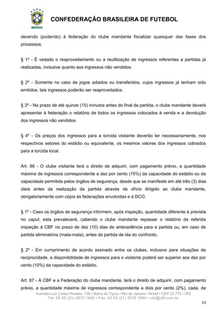 CONFEDERAÇÃO BRASILEIRA DE FUTEBOL
Avenida Luiz Carlos Prestes, 130 • Barra da Tijuca • Rio de Janeiro • Brasil • CEP 22.775 - 055
Tel: 00 55 (21) 3572 1900 • Fax: 00 55 (21) 3572 1990 • cbf@cbf.com.br
53
devendo (podendo) à federação do clube mandante fiscalizar quaisquer das fases dos
processos.
§ 1º - É vedado o reaproveitamento ou a reutilização de ingressos referentes a partidas já
realizadas, inclusive quanto aos ingressos não vendidos.
§ 2º - Somente no caso de jogos adiados ou transferidos, cujos ingressos já tenham sido
emitidos, tais ingressos poderão ser reaproveitados.
§ 3º - No prazo de até quinze (15) minutos antes do final da partida, o clube mandante deverá
apresentar à federação o relatório de todos os ingressos colocados à venda e a devolução
dos ingressos não vendidos.
§ 4º - Os preços dos ingressos para a torcida visitante deverão ter necessariamente, nos
respectivos setores do estádio ou equivalente, os mesmos valores dos ingressos cobrados
para a torcida local.
Art. 86 - O clube visitante terá o direito de adquirir, com pagamento prévio, a quantidade
máxima de ingressos correspondente a dez por cento (10%) da capacidade do estádio ou da
capacidade permitida pelos órgãos de segurança, desde que se manifeste em até três (3) dias
úteis antes da realização da partida através de ofício dirigido ao clube mandante,
obrigatoriamente com cópia às federações envolvidas e à DCO.
§ 1º - Caso os órgãos de segurança informem, após inspeção, quantidade diferente à prevista
no caput, esta prevalecerá, cabendo o clube mandante repassar o relatório da referida
inspeção à CBF no prazo de dez (10) dias de antecedência para a partida ou, em caso de
partida eliminatória (mata-mata), antes da partida de ida do confronto.
§ 2º - Em cumprimento de acordo assinado entre os clubes, inclusive para situações de
reciprocidade, a disponibilidade de ingressos para o visitante poderá ser superior aos dez por
cento (10%) da capacidade do estádio.
Art. 87 - A CBF e a Federação do clube mandante, terá o direito de adquirir, com pagamento
prévio, a quantidade máxima de ingressos correspondente a dois por cento (2%), cada, da
 