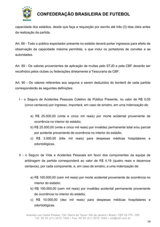 CONFEDERAÇÃO BRASILEIRA DE FUTEBOL
Avenida Luiz Carlos Prestes, 130 • Barra da Tijuca • Rio de Janeiro • Brasil • CEP 22.775 - 055
Tel: 00 55 (21) 3572 1900 • Fax: 00 55 (21) 3572 1990 • cbf@cbf.com.br
54
capacidade dos estádios, desde que faça a requisição por escrito até três (3) dias úteis antes
da realização da partida.
Art. 88 - Todo o público espectador presente no estádio deverá portar ingressos para efeito de
observação da capacidade máxima permitida, o que inclui os portadores de convites e as
autoridades.
Art. 89 - Os valores provenientes da aplicação de multas pelo STJD e pela CBF deverão ser
recolhidos pelos clubes ou federações diretamente à Tesouraria da CBF.
Art. 90 - Os valores referentes aos seguros a serem deduzidos do borderô de cada partida
corresponderão às seguintes definições:
I - o Seguro de Acidentes Pessoais Coletivo de Público Presente, no valor de R$ 0,05
(cinco centavos) por ingresso, importará, em caso de sinistro, em uma indenização de:
a) R$ 25.000,00 (vinte e cinco mil reais) por morte acidental proveniente de
ocorrência no interior do estádio;
b) R$ 25.000,00 (vinte e cinco mil reais) por invalidez permanente total e/ou parcial
por acidente proveniente de ocorrência no interior do estádio;
c) R$ 3.000,00 (três mil reais) para despesas médicas hospitalares e
odontológicas.
II - o Seguro de Vida e Acidentes Pessoais em favor dos componentes da equipe de
arbitragem da partida corresponderá ao valor de R$ 4,19 (quatro reais e dezenove
centavos), por cada componente, e, em caso de sinistro, a uma indenização de:
a) R$ 100.000,00 (cem mil reais) por morte acidental proveniente de ocorrência no
interior do estádio;
b) R$ 100.000,00 (cem mil reais) por invalidez acidental permanente proveniente
de ocorrência no interior do estádio;
c) R$ 10.000,00 (dez mil reais) para despesas médicas hospitalares e
odontológicas.
 