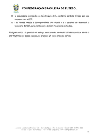 CONFEDERAÇÃO BRASILEIRA DE FUTEBOL
Avenida Luiz Carlos Prestes, 130 • Barra da Tijuca • Rio de Janeiro • Brasil • CEP 22.775 - 055
Tel: 00 55 (21) 3572 1900 • Fax: 00 55 (21) 3572 1990 • cbf@cbf.com.br
55
III - a seguradora contratada é a Itaú Seguros S.A., conforme contrato firmado por esta
empresa com a CBF;
IV - os valores fixados e correspondentes aos incisos I e II deverão ser recolhidos à
tesouraria da CBF, juntamente com o Boletim Financeiro da Partida.
Parágrafo único - o pessoal em serviço está coberto, devendo a Federação local enviar à
CBF/DCO relação desse pessoal, no prazo de 24 horas antes da partida.
 