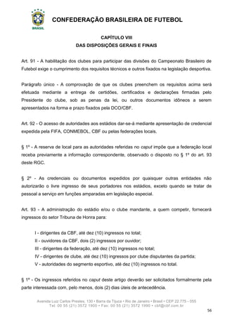 CONFEDERAÇÃO BRASILEIRA DE FUTEBOL
Avenida Luiz Carlos Prestes, 130 • Barra da Tijuca • Rio de Janeiro • Brasil • CEP 22.775 - 055
Tel: 00 55 (21) 3572 1900 • Fax: 00 55 (21) 3572 1990 • cbf@cbf.com.br
56
CAPÍTULO VIII
DAS DISPOSIÇÕES GERAIS E FINAIS
Art. 91 - A habilitação dos clubes para participar das divisões do Campeonato Brasileiro de
Futebol exige o cumprimento dos requisitos técnicos e outros fixados na legislação desportiva.
Parágrafo único - A comprovação de que os clubes preenchem os requisitos acima será
efetuada mediante a entrega de certidões, certificados e declarações firmadas pelo
Presidente do clube, sob as penas da lei, ou outros documentos idôneos a serem
apresentados na forma e prazo fixados pela DCO/CBF.
Art. 92 - O acesso de autoridades aos estádios dar-se-á mediante apresentação de credencial
expedida pela FIFA, CONMEBOL, CBF ou pelas federações locais.
§ 1º - A reserva de local para as autoridades referidas no caput impõe que a federação local
receba previamente a informação correspondente, observado o disposto no § 1º do art. 93
deste RGC.
§ 2º - As credenciais ou documentos expedidos por quaisquer outras entidades não
autorizarão o livre ingresso de seus portadores nos estádios, exceto quando se tratar de
pessoal a serviço em funções amparadas em legislação especial.
Art. 93 - A administração do estádio e/ou o clube mandante, a quem competir, fornecerá
ingressos do setor Tribuna de Honra para:
I - dirigentes da CBF, até dez (10) ingressos no total;
II - ouvidores da CBF, dois (2) ingressos por ouvidor;
III - dirigentes da federação, até dez (10) ingressos no total;
IV - dirigentes de clube, até dez (10) ingressos por clube disputantes da partida;
V - autoridades do segmento esportivo, até dez (10) ingressos no total.
§ 1º - Os ingressos referidos no caput deste artigo deverão ser solicitados formalmente pela
parte interessada com, pelo menos, dois (2) dias úteis de antecedência.
 