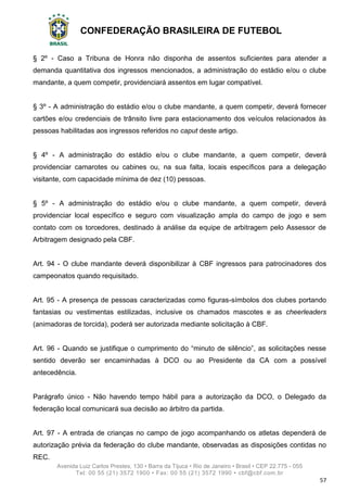 CONFEDERAÇÃO BRASILEIRA DE FUTEBOL
Avenida Luiz Carlos Prestes, 130 • Barra da Tijuca • Rio de Janeiro • Brasil • CEP 22.775 - 055
Tel: 00 55 (21) 3572 1900 • Fax: 00 55 (21) 3572 1990 • cbf@cbf.com.br
57
§ 2º - Caso a Tribuna de Honra não disponha de assentos suficientes para atender a
demanda quantitativa dos ingressos mencionados, a administração do estádio e/ou o clube
mandante, a quem competir, providenciará assentos em lugar compatível.
§ 3º - A administração do estádio e/ou o clube mandante, a quem competir, deverá fornecer
cartões e/ou credenciais de trânsito livre para estacionamento dos veículos relacionados às
pessoas habilitadas aos ingressos referidos no caput deste artigo.
§ 4º - A administração do estádio e/ou o clube mandante, a quem competir, deverá
providenciar camarotes ou cabines ou, na sua falta, locais específicos para a delegação
visitante, com capacidade mínima de dez (10) pessoas.
§ 5º - A administração do estádio e/ou o clube mandante, a quem competir, deverá
providenciar local específico e seguro com visualização ampla do campo de jogo e sem
contato com os torcedores, destinado à análise da equipe de arbitragem pelo Assessor de
Arbitragem designado pela CBF.
Art. 94 - O clube mandante deverá disponibilizar à CBF ingressos para patrocinadores dos
campeonatos quando requisitado.
Art. 95 - A presença de pessoas caracterizadas como figuras-símbolos dos clubes portando
fantasias ou vestimentas estilizadas, inclusive os chamados mascotes e as cheerleaders
(animadoras de torcida), poderá ser autorizada mediante solicitação à CBF.
Art. 96 - Quando se justifique o cumprimento do “minuto de silêncio”, as solicitações nesse
sentido deverão ser encaminhadas à DCO ou ao Presidente da CA com a possível
antecedência.
Parágrafo único - Não havendo tempo hábil para a autorização da DCO, o Delegado da
federação local comunicará sua decisão ao árbitro da partida.
Art. 97 - A entrada de crianças no campo de jogo acompanhando os atletas dependerá de
autorização prévia da federação do clube mandante, observadas as disposições contidas no
REC.
 