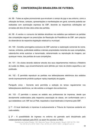 CONFEDERAÇÃO BRASILEIRA DE FUTEBOL
Avenida Luiz Carlos Prestes, 130 • Barra da Tijuca • Rio de Janeiro • Brasil • CEP 22.775 - 055
Tel: 00 55 (21) 3572 1900 • Fax: 00 55 (21) 3572 1990 • cbf@cbf.com.br
58
Art. 98 - Todas as ações promocionais que envolvam o campo de jogo e seu entorno, como a
utilização de faixas, cartazes, apresentações e manifestações em geral, somente poderão ser
realizadas com autorização expressa da CBF, devendo as respectivas solicitações ser
enviadas até dois (2) dias úteis antes das partidas.
Art. 99 - A venda e o consumo de bebidas alcoólicas nos estádios que sediarem as partidas
das competições seguem as prescrições de Resolução da Presidência da CBF, sem prejuízo
da observância da respectiva legislação estadual ou municipal.
Art. 100 - Constitui prerrogativa exclusiva da CBF autorizar a exploração comercial do nome,
marcas, símbolos, publicidade estática e demais propriedades inerentes às suas competições,
cabendo-lhe ainda autorizar a transmissão, retransmissão ou reprodução de imagens, por
quaisquer meios, das partidas de suas competições.
Art. 101 - Os clubes deverão elaborar através dos seus departamentos médicos o Relatório
de Lesão do Atleta, cujo encaminhamento será definido por meio de diretriz específica a ser
publicada.
Art. 102 - É permitido reproduzir as partidas nos telões/placares eletrônicos dos estádios
sendo expressamente proibido qualquer replay (repetição) de jogada.
Parágrafo único - Somente será permitida a exibição do tempo regulamentar nos
telões/placares eletrônicos, se não exibida a contagem dos acréscimos.
Art. 103 - É permitido o acesso ao estádio aos profissionais de imprensa, desde que
devidamente credenciados pela respectiva associação de classe, em conformidade com o
que estabelece o art. 90F da Lei Pelé, respeitado o local destinado à imprensa pela CBF.
§ 1º - O local destinado à imprensa é exclusivamente a Tribuna de Imprensa existente em
cada estádio.
§ 2º - A possibilidade de ingresso no entorno do gramado será disciplinada pelo
credenciamento realizado pela DCO, se assim for previsto no REC.
 