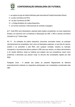 CONFEDERAÇÃO BRASILEIRA DE FUTEBOL
Avenida Luiz Carlos Prestes, 130 • Barra da Tijuca • Rio de Janeiro • Brasil • CEP 22.775 - 055
Tel: 00 55 (21) 3572 1900 • Fax: 00 55 (21) 3572 1990 • cbf@cbf.com.br
6
I - as regras do jogo de futebol definidas pela International Football Association Board;
II - os atos normativos da FIFA;
III - os atos normativos da CBF;
IV - o Código Brasileiro de Justiça Desportiva;
V - as normas nacionais e internacionais de combate à dopagem.
§ 2º - Este RGC será interpretado e aplicado pelos órgãos competentes, em seus respectivos
âmbitos, em harmonia com os Estatutos e Resoluções da CBF, o REC e demais normativos
indicados no § 1º deste artigo.
Art. 3º - As entidades de prática desportiva, doravante nominadas clubes, ao participar
voluntariamente de competições, bem como as federações estaduais, no que lhes for cabível,
aceitam e se submetem a este RGC, sem qualquer condição, ressalva ou restrição,
outorgando e reconhecendo plenos poderes à CBF para que resolva, na esfera administrativa
e em caráter definitivo, todas as matérias que estejam sob sua competência, assim como
problemas e demandas que possam surgir no decurso das competições regidas por este
RGC.
Parágrafo único - A adesão dos clubes ao presente Regulamento se efetivará
automaticamente mediante as respectivas participações nas competições coordenadas pela
CBF.
 