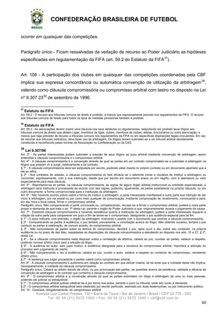 CONFEDERAÇÃO BRASILEIRA DE FUTEBOL
Avenida Luiz Carlos Prestes, 130 • Barra da Tijuca • Rio de Janeiro • Brasil • CEP 22.775 - 055
Tel: 00 55 (21) 3572 1900 • Fax: 00 55 (21) 3572 1990 • cbf@cbf.com.br
60
ocorrer em quaisquer das competições.
Parágrafo único - Ficam ressalvadas da vedação de recurso ao Poder Judiciário as hipóteses
especificadas em regulamentação da FIFA (art. 59.2 do Estatuto da FIFA37
).
Art. 108 - A participação dos clubes em quaisquer das competições coordenadas pela CBF
implica sua expressa concordância ou automática convenção de utilização da arbitragem38
,
valendo como cláusula compromissória ou compromisso arbitral com lastro no disposto na Lei
nº 9.307 2339
de setembro de 1996.
37
Estatuto da FIFA
Art. 59.2 - O recurso aos tribunais comuns de direito é proibido, a menos que expressamente previsto nos regulamentos da FIFA. O recurso
aos tribunais comuns de direito para todos os tipos de medidas provisórias também é proibido.
38
Estatuto da FIFA
Art. 59.3 - As associações devem inserir uma cláusula nos seus estatutos ou regulamentos, estipulando ser proibido levar litígios aos
tribunais comuns de direito que afetem Ligas, membros de ligas, clubes, membros de clubes, atletas, funcionários ou outra associação, a
menos que haja previsão de recurso a tribunais comuns nos regulamentos da FIFA ou em específicas disposições legais vinculantes. Em vez
de recorrer aos tribunais ordinários, deve fazer uso da arbitragem. Os litígios devem submeter-se a um tribunal arbitral devidamente
constituído e reconhecido pelas normas da Associação ou Confederação ou da CAS.
39
Lei 9.307/96
Art. 3º - As partes interessadas podem submeter a solução de seus litígios ao juízo arbitral mediante convenção de arbitragem, assim
entendida a cláusula compromissória e o compromisso arbitral.
Art. 4º - A cláusula compromissória é a convenção através da qual as partes em um contrato comprometem-se a submeter à arbitragem os
litígios que possam vir a surgir, relativamente a tal contrato.
§ 1º - A cláusula compromissória deve ser estipulada por escrito, podendo estar inserta no próprio contrato ou em documento apartado que a
ele se refira.
§ 2º - Nos contratos de adesão, a cláusula compromissória só terá eficácia se o aderente tomar a iniciativa de instituir a arbitragem ou
concordar, expressamente, com a sua instituição, desde que por escrito em documento anexo ou em negrito, com a assinatura ou visto
especialmente para essa cláusula.
Art. 5º - Reportando-se as partes, na cláusula compromissória, às regras de algum órgão arbitral institucional ou entidade especializada, a
arbitragem será instituída e processada de acordo com tais regras, podendo, igualmente, as partes estabelecer na própria cláusula, ou em
outro documento, a forma convencionada para a instituição da arbitragem.
Art. 6º - Não havendo acordo prévio sobre a forma de instituir a arbitragem, a parte interessada manifestará à outra parte sua intenção de dar
início à arbitragem, por via postal ou por outro meio qualquer de comunicação, mediante comprovação de recebimento, convocando-a para,
em dia, hora e local certos, firmar o compromisso arbitral.
Parágrafo único. Não comparecendo a parte convocada ou, comparecendo, recusar-se a firmar o compromisso arbitral, poderá a outra parte
propor a demanda de que trata o art. 7º desta Lei, perante o órgão do Poder Judiciário a que, originariamente, tocaria o julgamento da causa.
Art. 7º - Existindo cláusula compromissória e havendo resistência quanto à instituição da arbitragem, poderá a parte interessada requerer a
citação da outra parte para comparecer em juízo a fim de lavrar-se o compromisso, designando o juiz audiência especial para tal fim.
§ 1º - O autor indicará, com precisão, o objeto da arbitragem, instruindo o pedido com o documento que contiver a cláusula compromissória.
§ 2º - Comparecendo as partes à audiência, o juiz tentará, previamente, a conciliação acerca do litígio. Não obtendo sucesso, tentará o juiz
conduzir as partes à celebração, de comum acordo, do compromisso arbitral.
§ 3º - Não concordando as partes sobre os termos do compromisso, decidirá o juiz, após ouvir o réu, sobre seu conteúdo, na própria
audiência ou no prazo de dez dias, respeitadas as disposições da cláusula compromissória e atendendo ao disposto nos arts. 10 e 21, § 2º,
desta Lei.
§ 4º - Se a cláusula compromissória nada dispuser sobre a nomeação de árbitros, caberá ao juiz, ouvidas as partes, estatuir a respeito,
podendo nomear árbitro único para a solução do litígio.
§ 5º - A ausência do autor, sem justo motivo, à audiência designada para a lavratura do compromisso arbitral, importará a extinção do
processo sem julgamento de mérito.
§ 6º - Não comparecendo o réu à audiência, caberá ao juiz, ouvido o autor, estatuir a respeito do conteúdo do compromisso, nomeando
árbitro único.
§ 7º - A sentença que julgar procedente o pedido valerá como compromisso arbitral.
Art. 8º - A cláusula compromissória é autônoma em relação ao contrato em que estiver inserta, de tal sorte que a nulidade deste não implica,
necessariamente, a nulidade da cláusula compromissória.
Parágrafo único. Caberá ao árbitro decidir de ofício, ou por provocação das partes, as questões acerca da existência, validade e eficácia da
convenção de arbitragem e do contrato que contenha a cláusula compromissória.
Art. 9º - O compromisso arbitral é a convenção através da qual as partes submetem um litígio à arbitragem de uma ou mais pessoas,
podendo ser judicial ou extrajudicial.
§ 1º - O compromisso arbitral judicial celebrar-se-á por termo nos autos, perante o juízo ou tribunal, onde tem curso a demanda.
§ 2º - O compromisso arbitral extrajudicial será celebrado por escrito particular, assinado por duas testemunhas, ou por instrumento público.
Art. 10 - Constará, obrigatoriamente, do compromisso arbitral:
 