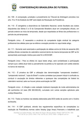CONFEDERAÇÃO BRASILEIRA DE FUTEBOL
Avenida Luiz Carlos Prestes, 130 • Barra da Tijuca • Rio de Janeiro • Brasil • CEP 22.775 - 055
Tel: 00 55 (21) 3572 1900 • Fax: 00 55 (21) 3572 1990 • cbf@cbf.com.br
61
Art. 109 - A composição, jurisdição e procedimento do Tribunal de Arbitragem previstos nos
arts. 73 e 74 do Estatuto da CBF será objeto de Resolução da Presidência.
Art. 110 - É obrigatória a observância do Calendário Nacional, sendo facultado aos clubes
disputantes das Séries C e D do Campeonato Brasileiro atuar em competições oficiais, em
período anterior ao inicio da temporada, desde que respeitadas as férias dos profissionais e o
período de pré-temporada.
Parágrafo único - É necessária a anuência do competente órgão sindical da categoria
profissional dos atletas para que se efetive a exceção prevista no caput deste artigo.
Art. 111 - Somente será autorizada a participação de atletas acima do limite de sessenta (60)
partidas oficiais constantes do calendário nacional dentro da mesma temporada da CBF se for
apresentada autorização médica para este fim à DCO/CBF.
Parágrafo único - Para os efeitos do caput deste artigo, será contabilizada a participação
sempre que o atleta atuar total ou parcialmente na partida ou for apenado com cartão estando
no banco de reservas.
Art. 112 - É privativa da CBF a utilização das denominações “campeonato brasileiro”,
“campeonato nacional”, “copa do Brasil” e outras correlatas que possam induzir à confusão ou
conduzir à usurpação de direitos referentes a quaisquer das competições de futebol do
calendário nacional, salvo se houver prévia autorização da CBF.
Parágrafo único - A infração a esta vedação implicará imposição de multa administrativa de
até quinhentos mil reais (R$ 500.000,00), cumulada com outras sanções aplicáveis pela
Justiça Desportiva.
Art. 113 - Todos os horários nas tabelas elaboradas pela DCO estão de acordo com o horário
de Brasília.
Art. 114 - A CBF publicará, através dos regulamentos específicos de competições ou
resolução da Presidência, normas sobre fairplay (jogo limpo) financeiro e trabalhista que
 